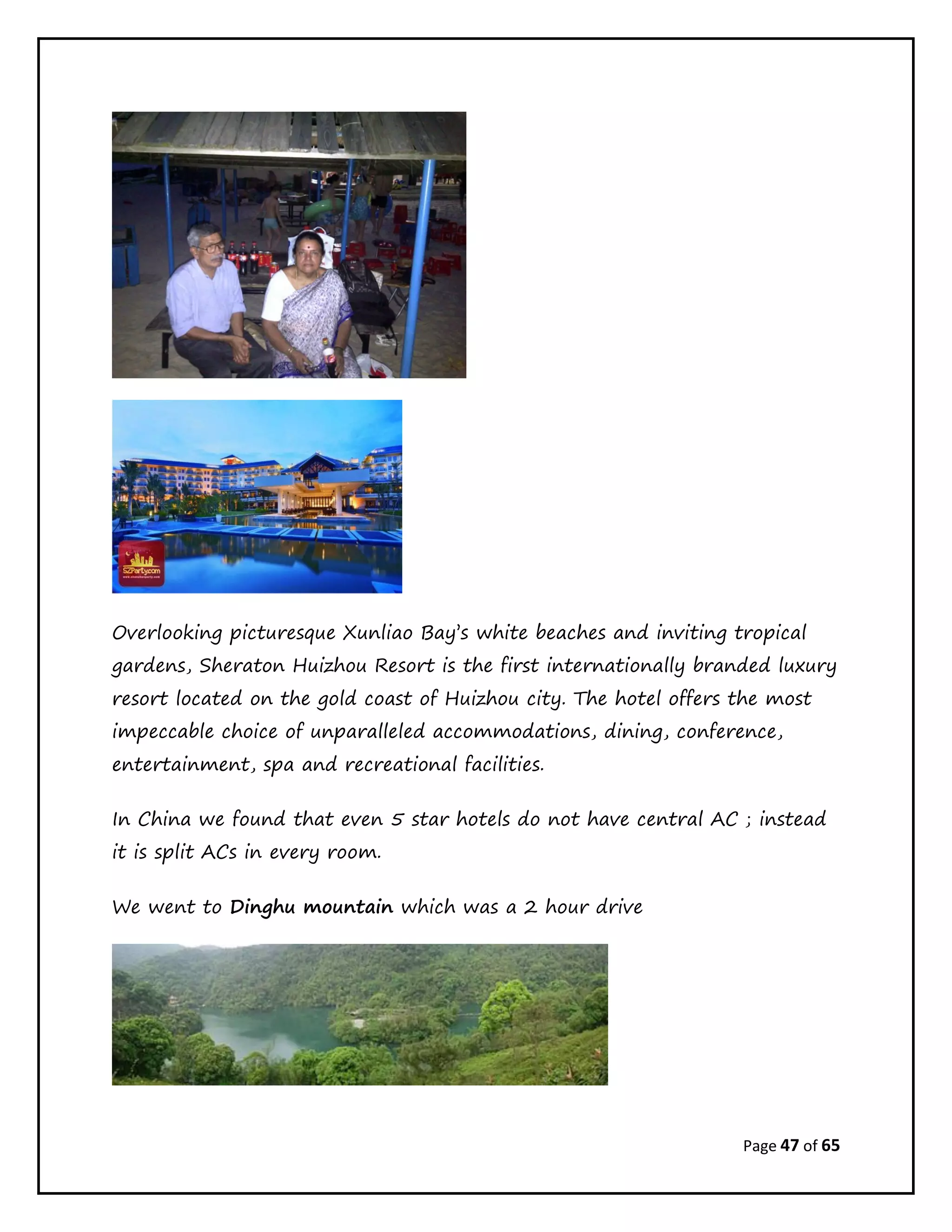 Page 47 of 65
Overlooking picturesque Xunliao Bay’s white beaches and inviting tropical
gardens, Sheraton Huizhou Resort is the first internationally branded luxury
resort located on the gold coast of Huizhou city. The hotel offers the most
impeccable choice of unparalleled accommodations, dining, conference,
entertainment, spa and recreational facilities.
In China we found that even 5 star hotels do not have central AC ; instead
it is split ACs in every room.
We went to Dinghu mountain which was a 2 hour drive
 