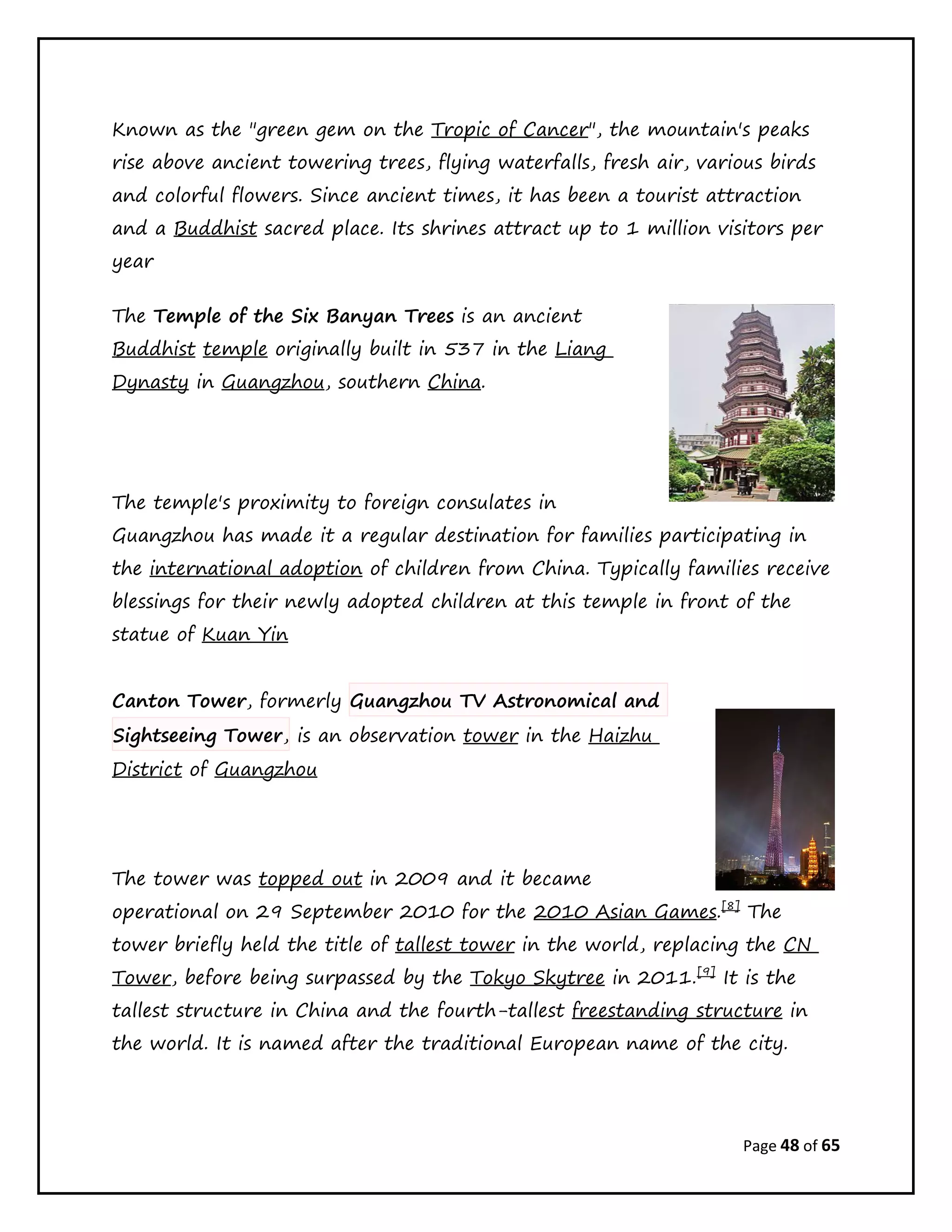 Page 48 of 65
Known as the "green gem on the Tropic of Cancer", the mountain's peaks
rise above ancient towering trees, flying waterfalls, fresh air, various birds
and colorful flowers. Since ancient times, it has been a tourist attraction
and a Buddhist sacred place. Its shrines attract up to 1 million visitors per
year
The Temple of the Six Banyan Trees is an ancient
Buddhist temple originally built in 537 in the Liang
Dynasty in Guangzhou, southern China.
The temple's proximity to foreign consulates in
Guangzhou has made it a regular destination for families participating in
the international adoption of children from China. Typically families receive
blessings for their newly adopted children at this temple in front of the
statue of Kuan Yin
Canton Tower, formerly Guangzhou TV Astronomical and
Sightseeing Tower, is an observation tower in the Haizhu
District of Guangzhou
The tower was topped out in 2009 and it became
operational on 29 September 2010 for the 2010 Asian Games.[8]
The
tower briefly held the title of tallest tower in the world, replacing the CN
Tower, before being surpassed by the Tokyo Skytree in 2011.[9]
It is the
tallest structure in China and the fourth-tallest freestanding structure in
the world. It is named after the traditional European name of the city.
 