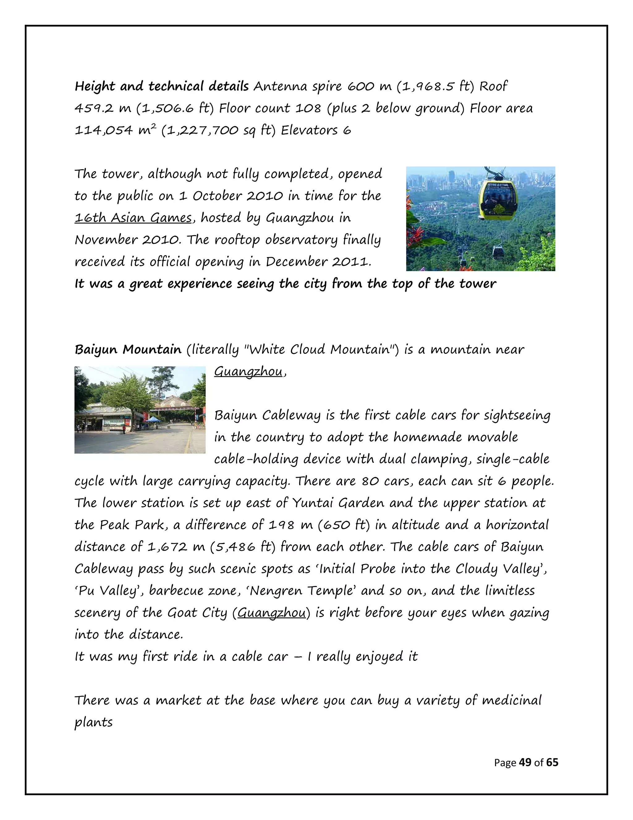 Page 49 of 65
Height and technical details Antenna spire 600 m (1,968.5 ft) Roof
459.2 m (1,506.6 ft) Floor count 108 (plus 2 below ground) Floor area
114,054 m2
(1,227,700 sq ft) Elevators 6
The tower, although not fully completed, opened
to the public on 1 October 2010 in time for the
16th Asian Games, hosted by Guangzhou in
November 2010. The rooftop observatory finally
received its official opening in December 2011.
It was a great experience seeing the city from the top of the tower
Baiyun Mountain (literally "White Cloud Mountain") is a mountain near
Guangzhou,
Baiyun Cableway is the first cable cars for sightseeing
in the country to adopt the homemade movable
cable-holding device with dual clamping, single-cable
cycle with large carrying capacity. There are 80 cars, each can sit 6 people.
The lower station is set up east of Yuntai Garden and the upper station at
the Peak Park, a difference of 198 m (650 ft) in altitude and a horizontal
distance of 1,672 m (5,486 ft) from each other. The cable cars of Baiyun
Cableway pass by such scenic spots as ‘Initial Probe into the Cloudy Valley’,
‘Pu Valley’, barbecue zone, ‘Nengren Temple’ and so on, and the limitless
scenery of the Goat City (Guangzhou) is right before your eyes when gazing
into the distance.
It was my first ride in a cable car – I really enjoyed it
There was a market at the base where you can buy a variety of medicinal
plants
 