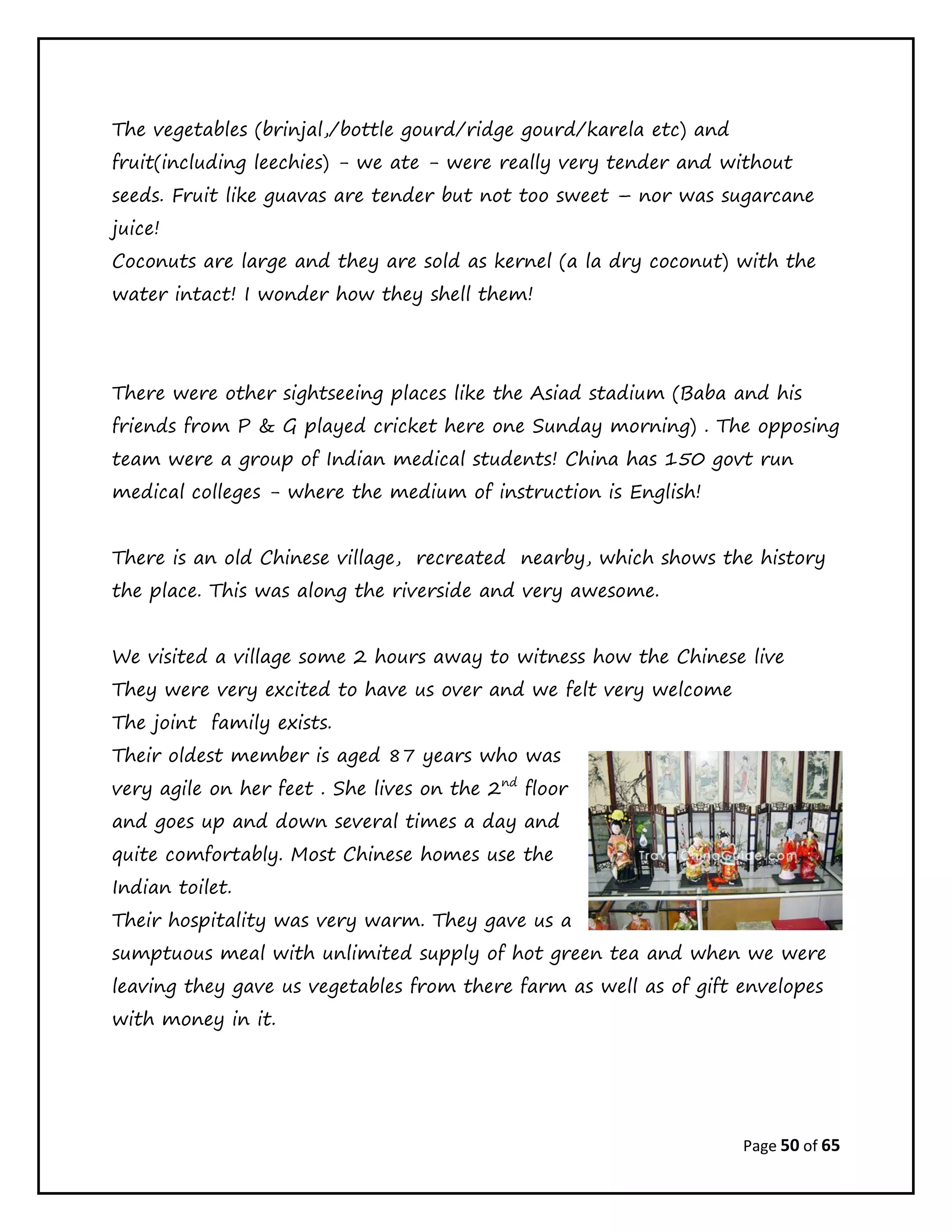 Page 50 of 65
The vegetables (brinjal,/bottle gourd/ridge gourd/karela etc) and
fruit(including leechies) - we ate - were really very tender and without
seeds. Fruit like guavas are tender but not too sweet – nor was sugarcane
juice!
Coconuts are large and they are sold as kernel (a la dry coconut) with the
water intact! I wonder how they shell them!
There were other sightseeing places like the Asiad stadium (Baba and his
friends from P & G played cricket here one Sunday morning) . The opposing
team were a group of Indian medical students! China has 150 govt run
medical colleges - where the medium of instruction is English!
There is an old Chinese village, recreated nearby, which shows the history
the place. This was along the riverside and very awesome.
We visited a village some 2 hours away to witness how the Chinese live
They were very excited to have us over and we felt very welcome
The joint family exists.
Their oldest member is aged 87 years who was
very agile on her feet . She lives on the 2nd
floor
and goes up and down several times a day and
quite comfortably. Most Chinese homes use the
Indian toilet.
Their hospitality was very warm. They gave us a
sumptuous meal with unlimited supply of hot green tea and when we were
leaving they gave us vegetables from there farm as well as of gift envelopes
with money in it.
 