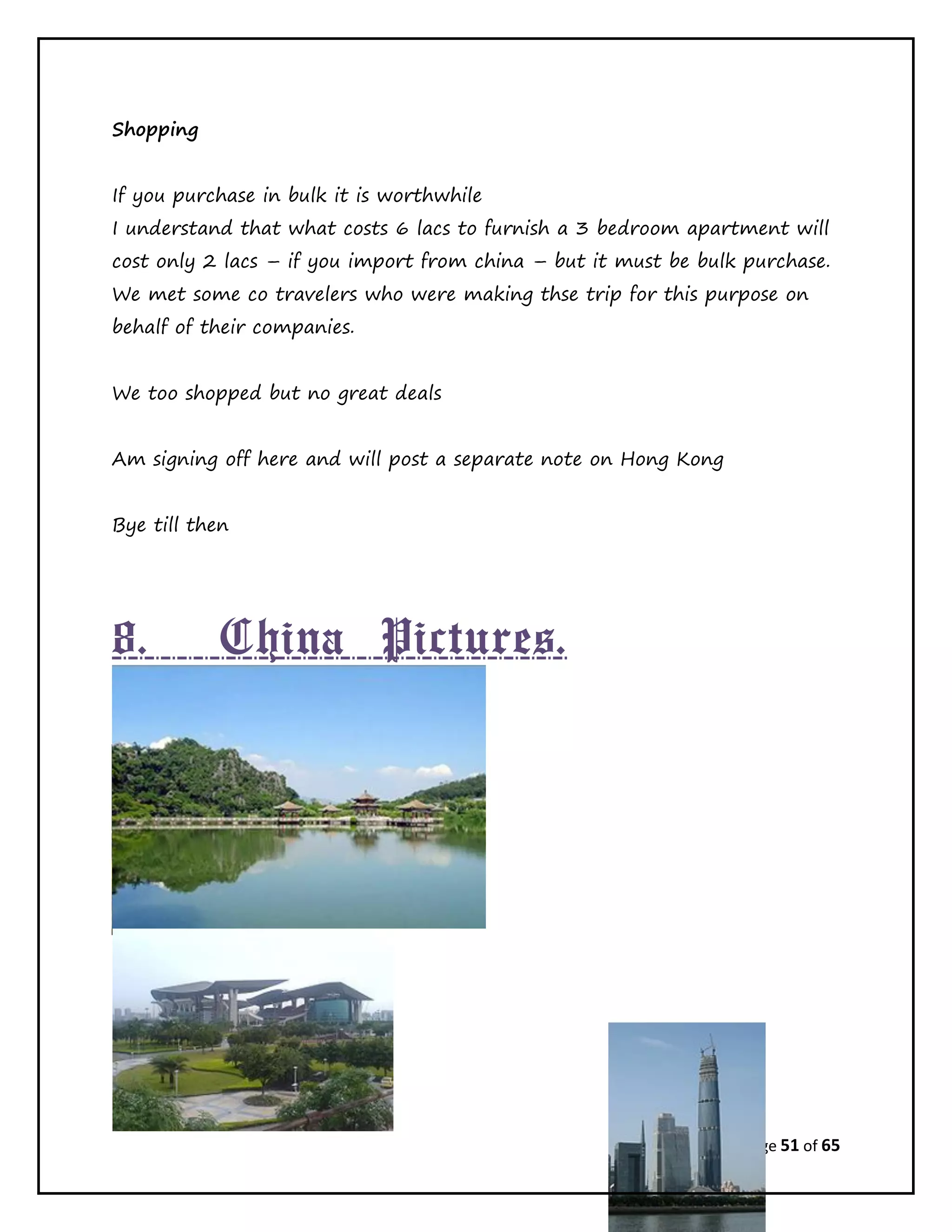 Page 51 of 65
Shopping
If you purchase in bulk it is worthwhile
I understand that what costs 6 lacs to furnish a 3 bedroom apartment will
cost only 2 lacs – if you import from china – but it must be bulk purchase.
We met some co travelers who were making thse trip for this purpose on
behalf of their companies.
We too shopped but no great deals
Am signing off here and will post a separate note on Hong Kong
Bye till then
8. China Pictures.
 