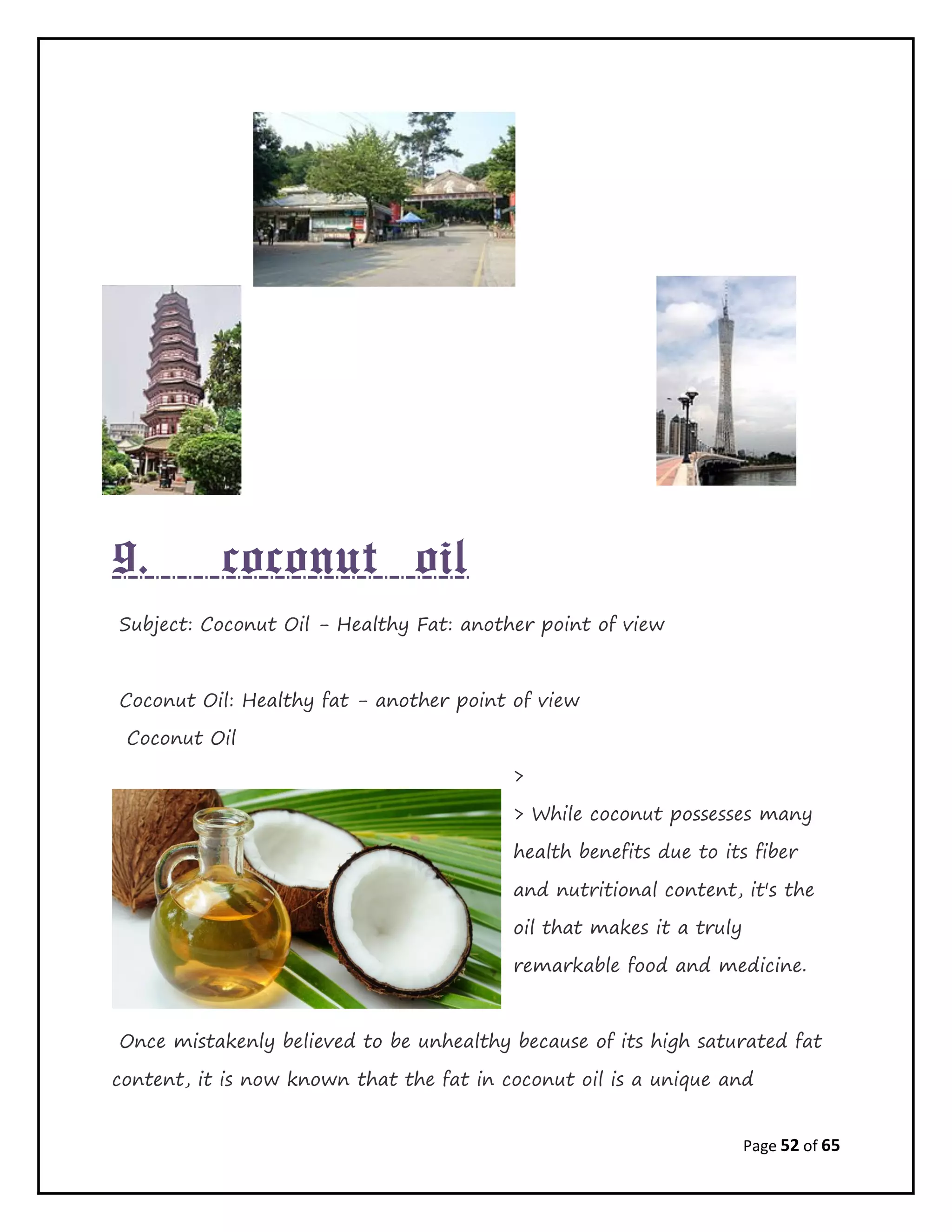 Page 52 of 65
9. coconut oil
Subject: Coconut Oil - Healthy Fat: another point of view
Coconut Oil: Healthy fat - another point of view
Coconut Oil
>
> While coconut possesses many
health benefits due to its fiber
and nutritional content, it's the
oil that makes it a truly
remarkable food and medicine.
Once mistakenly believed to be unhealthy because of its high saturated fat
content, it is now known that the fat in coconut oil is a unique and
 