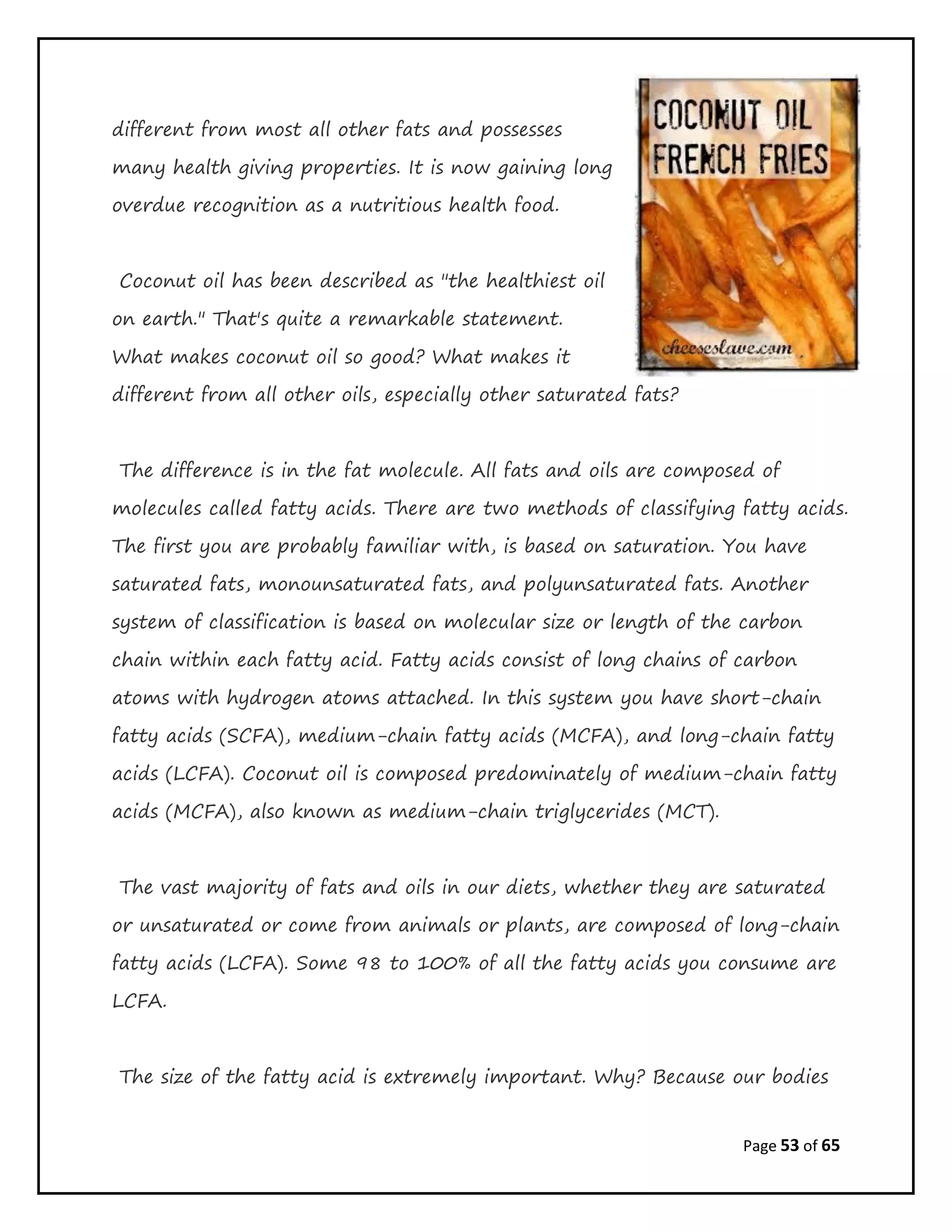 Page 53 of 65
different from most all other fats and possesses
many health giving properties. It is now gaining long
overdue recognition as a nutritious health food.
Coconut oil has been described as "the healthiest oil
on earth." That's quite a remarkable statement.
What makes coconut oil so good? What makes it
different from all other oils, especially other saturated fats?
The difference is in the fat molecule. All fats and oils are composed of
molecules called fatty acids. There are two methods of classifying fatty acids.
The first you are probably familiar with, is based on saturation. You have
saturated fats, monounsaturated fats, and polyunsaturated fats. Another
system of classification is based on molecular size or length of the carbon
chain within each fatty acid. Fatty acids consist of long chains of carbon
atoms with hydrogen atoms attached. In this system you have short-chain
fatty acids (SCFA), medium-chain fatty acids (MCFA), and long-chain fatty
acids (LCFA). Coconut oil is composed predominately of medium-chain fatty
acids (MCFA), also known as medium-chain triglycerides (MCT).
The vast majority of fats and oils in our diets, whether they are saturated
or unsaturated or come from animals or plants, are composed of long-chain
fatty acids (LCFA). Some 98 to 100% of all the fatty acids you consume are
LCFA.
The size of the fatty acid is extremely important. Why? Because our bodies
 
