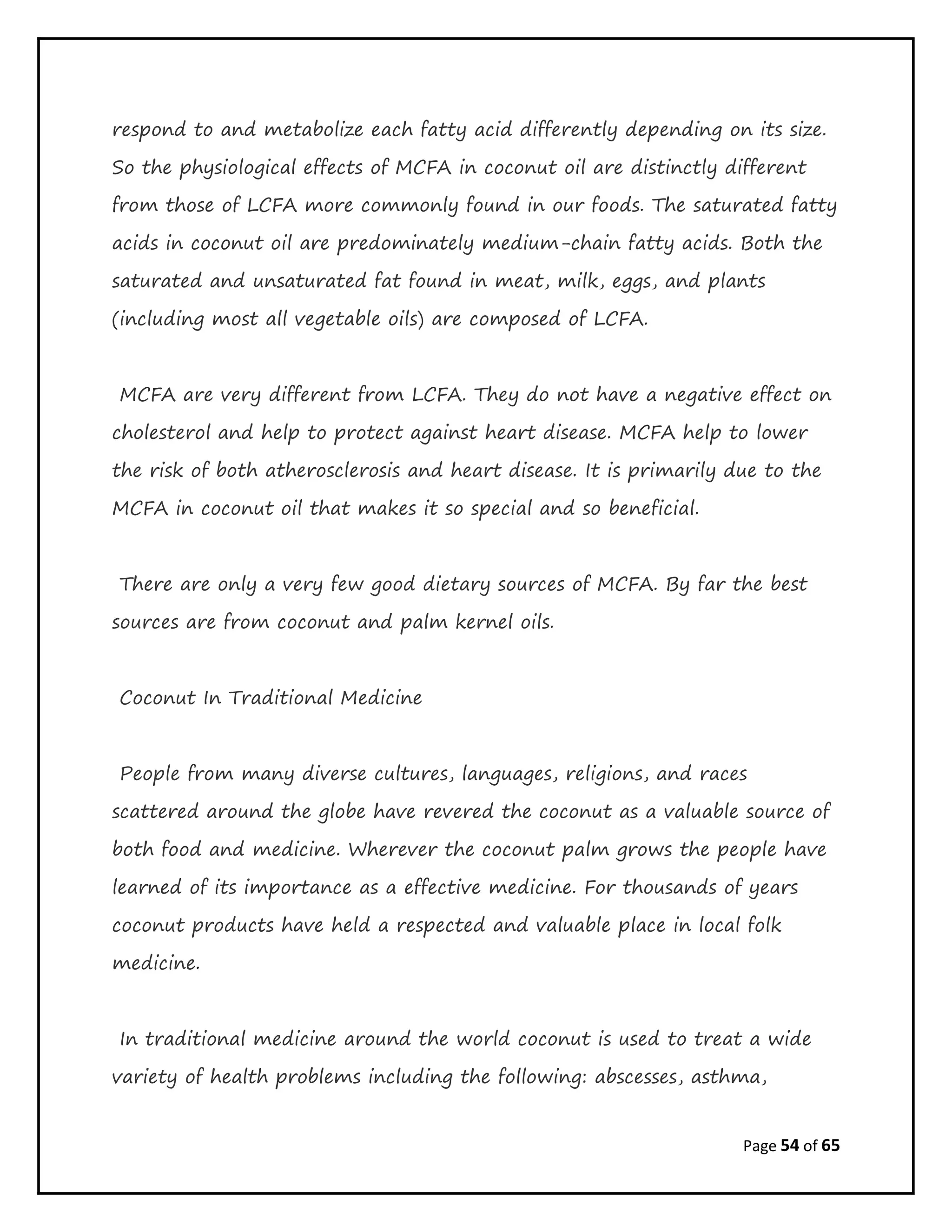 Page 54 of 65
respond to and metabolize each fatty acid differently depending on its size.
So the physiological effects of MCFA in coconut oil are distinctly different
from those of LCFA more commonly found in our foods. The saturated fatty
acids in coconut oil are predominately medium-chain fatty acids. Both the
saturated and unsaturated fat found in meat, milk, eggs, and plants
(including most all vegetable oils) are composed of LCFA.
MCFA are very different from LCFA. They do not have a negative effect on
cholesterol and help to protect against heart disease. MCFA help to lower
the risk of both atherosclerosis and heart disease. It is primarily due to the
MCFA in coconut oil that makes it so special and so beneficial.
There are only a very few good dietary sources of MCFA. By far the best
sources are from coconut and palm kernel oils.
Coconut In Traditional Medicine
People from many diverse cultures, languages, religions, and races
scattered around the globe have revered the coconut as a valuable source of
both food and medicine. Wherever the coconut palm grows the people have
learned of its importance as a effective medicine. For thousands of years
coconut products have held a respected and valuable place in local folk
medicine.
In traditional medicine around the world coconut is used to treat a wide
variety of health problems including the following: abscesses, asthma,
 