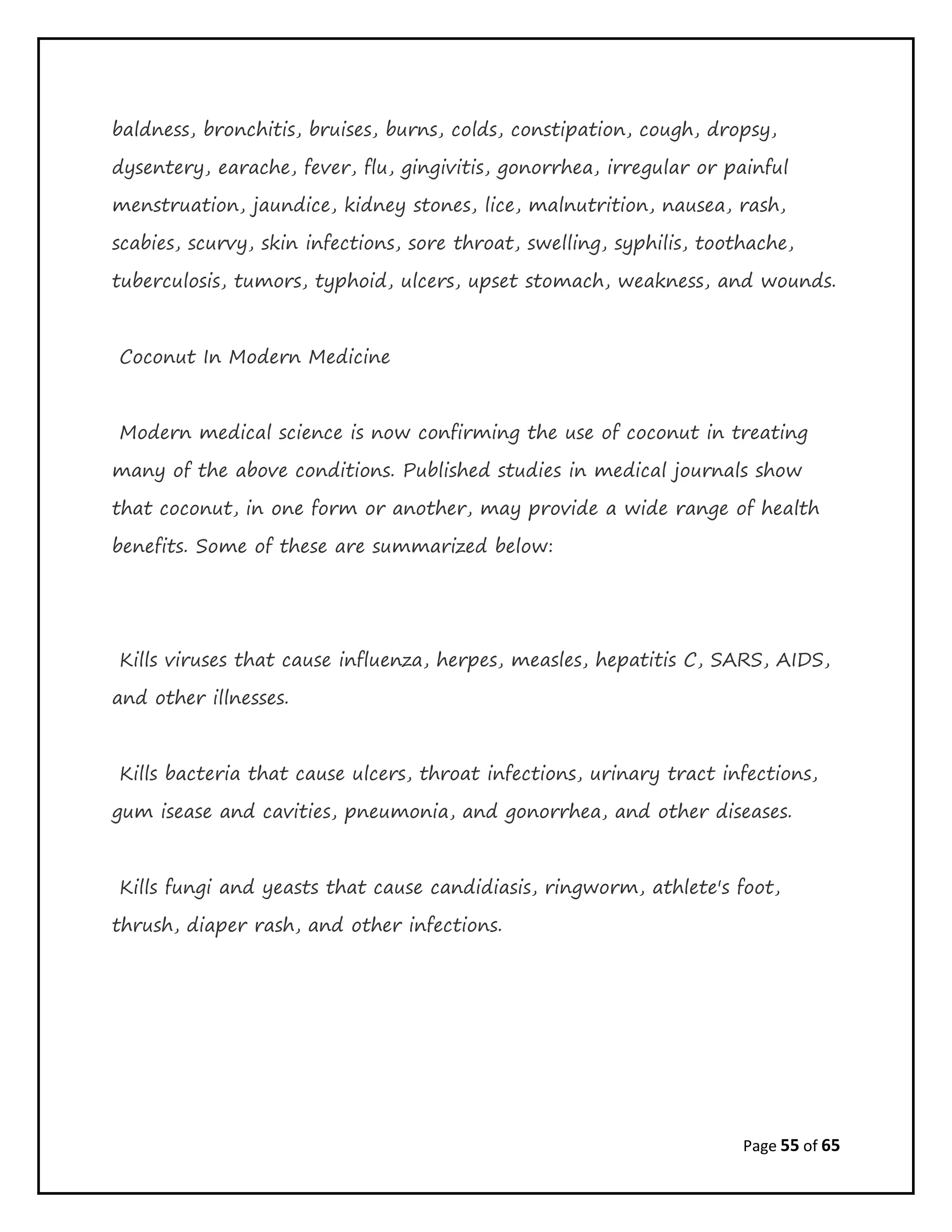 Page 55 of 65
baldness, bronchitis, bruises, burns, colds, constipation, cough, dropsy,
dysentery, earache, fever, flu, gingivitis, gonorrhea, irregular or painful
menstruation, jaundice, kidney stones, lice, malnutrition, nausea, rash,
scabies, scurvy, skin infections, sore throat, swelling, syphilis, toothache,
tuberculosis, tumors, typhoid, ulcers, upset stomach, weakness, and wounds.
Coconut In Modern Medicine
Modern medical science is now confirming the use of coconut in treating
many of the above conditions. Published studies in medical journals show
that coconut, in one form or another, may provide a wide range of health
benefits. Some of these are summarized below:
Kills viruses that cause influenza, herpes, measles, hepatitis C, SARS, AIDS,
and other illnesses.
Kills bacteria that cause ulcers, throat infections, urinary tract infections,
gum isease and cavities, pneumonia, and gonorrhea, and other diseases.
Kills fungi and yeasts that cause candidiasis, ringworm, athlete's foot,
thrush, diaper rash, and other infections.
 