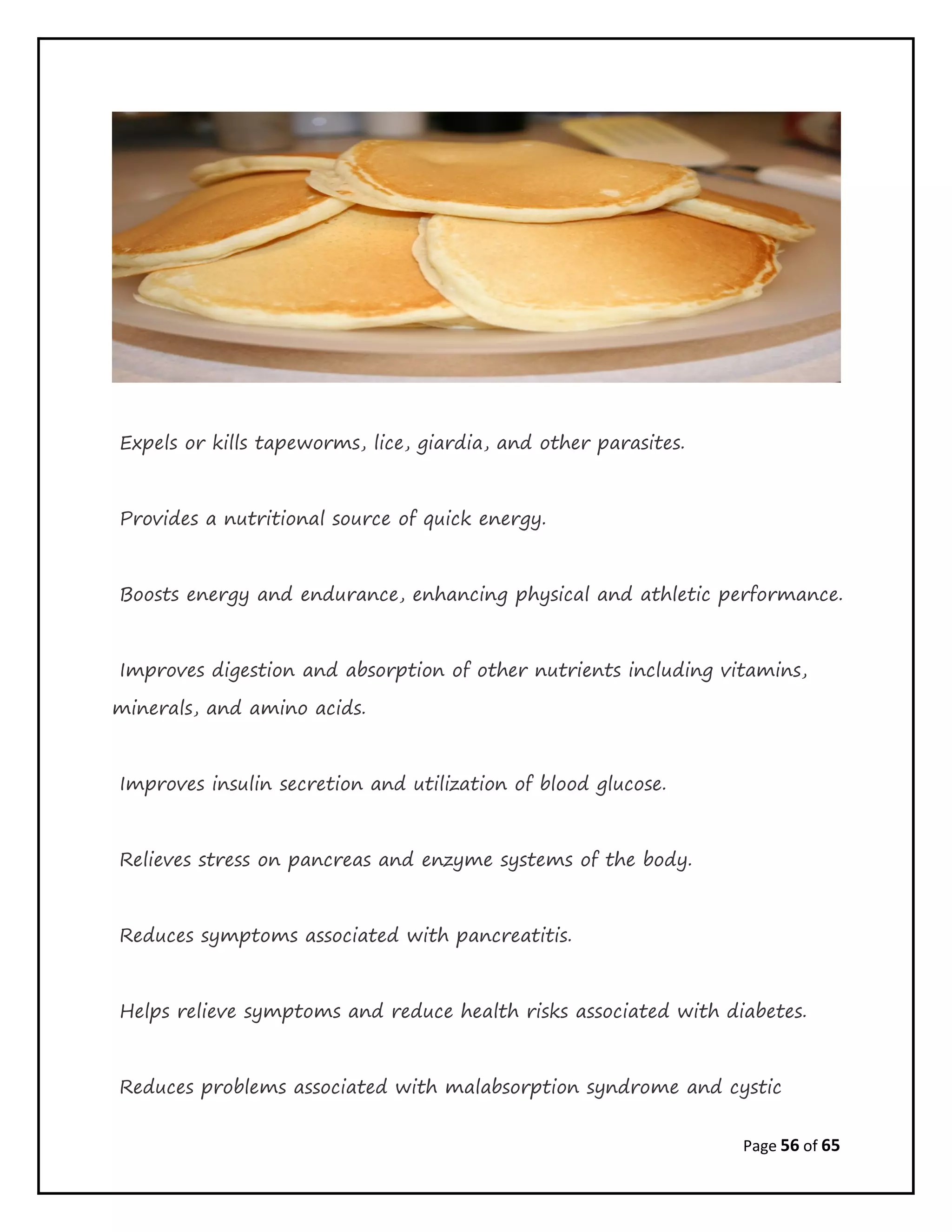 Page 56 of 65
Expels or kills tapeworms, lice, giardia, and other parasites.
Provides a nutritional source of quick energy.
Boosts energy and endurance, enhancing physical and athletic performance.
Improves digestion and absorption of other nutrients including vitamins,
minerals, and amino acids.
Improves insulin secretion and utilization of blood glucose.
Relieves stress on pancreas and enzyme systems of the body.
Reduces symptoms associated with pancreatitis.
Helps relieve symptoms and reduce health risks associated with diabetes.
Reduces problems associated with malabsorption syndrome and cystic
 