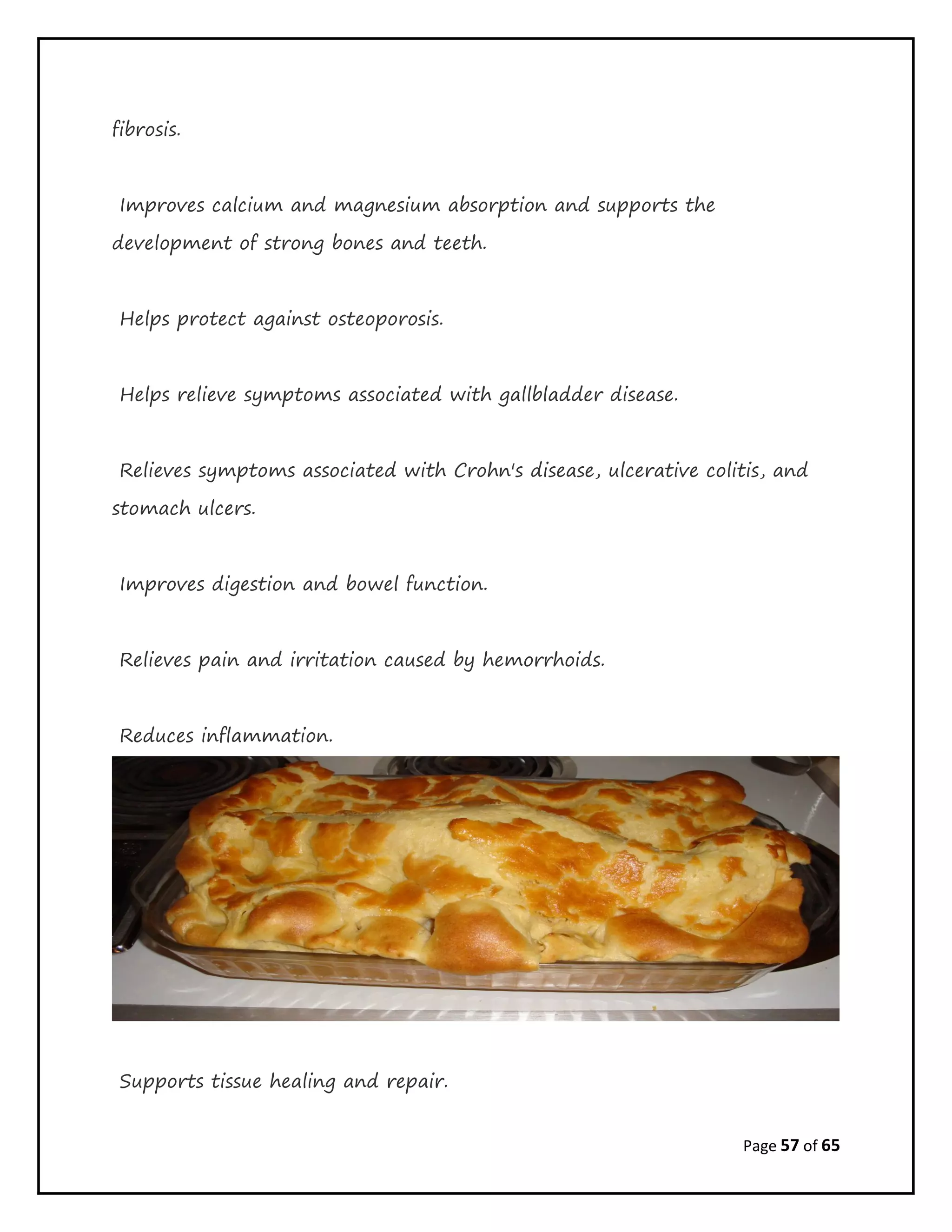 Page 57 of 65
fibrosis.
Improves calcium and magnesium absorption and supports the
development of strong bones and teeth.
Helps protect against osteoporosis.
Helps relieve symptoms associated with gallbladder disease.
Relieves symptoms associated with Crohn's disease, ulcerative colitis, and
stomach ulcers.
Improves digestion and bowel function.
Relieves pain and irritation caused by hemorrhoids.
Reduces inflammation.
Supports tissue healing and repair.
 