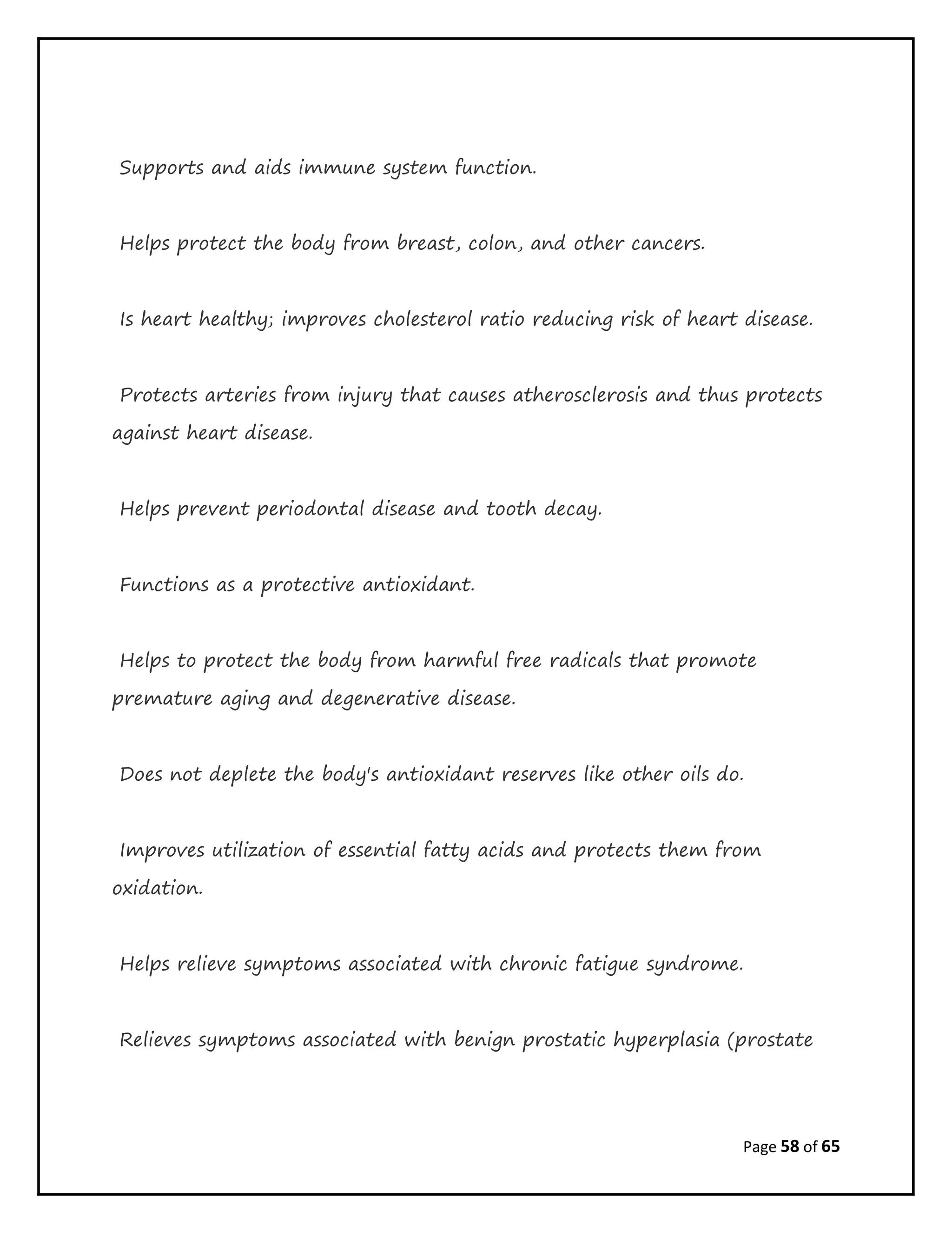 Page 58 of 65
Supports and aids immune system function.
Helps protect the body from breast, colon, and other cancers.
Is heart healthy; improves cholesterol ratio reducing risk of heart disease.
Protects arteries from injury that causes atherosclerosis and thus protects
against heart disease.
Helps prevent periodontal disease and tooth decay.
Functions as a protective antioxidant.
Helps to protect the body from harmful free radicals that promote
premature aging and degenerative disease.
Does not deplete the body's antioxidant reserves like other oils do.
Improves utilization of essential fatty acids and protects them from
oxidation.
Helps relieve symptoms associated with chronic fatigue syndrome.
Relieves symptoms associated with benign prostatic hyperplasia (prostate
 