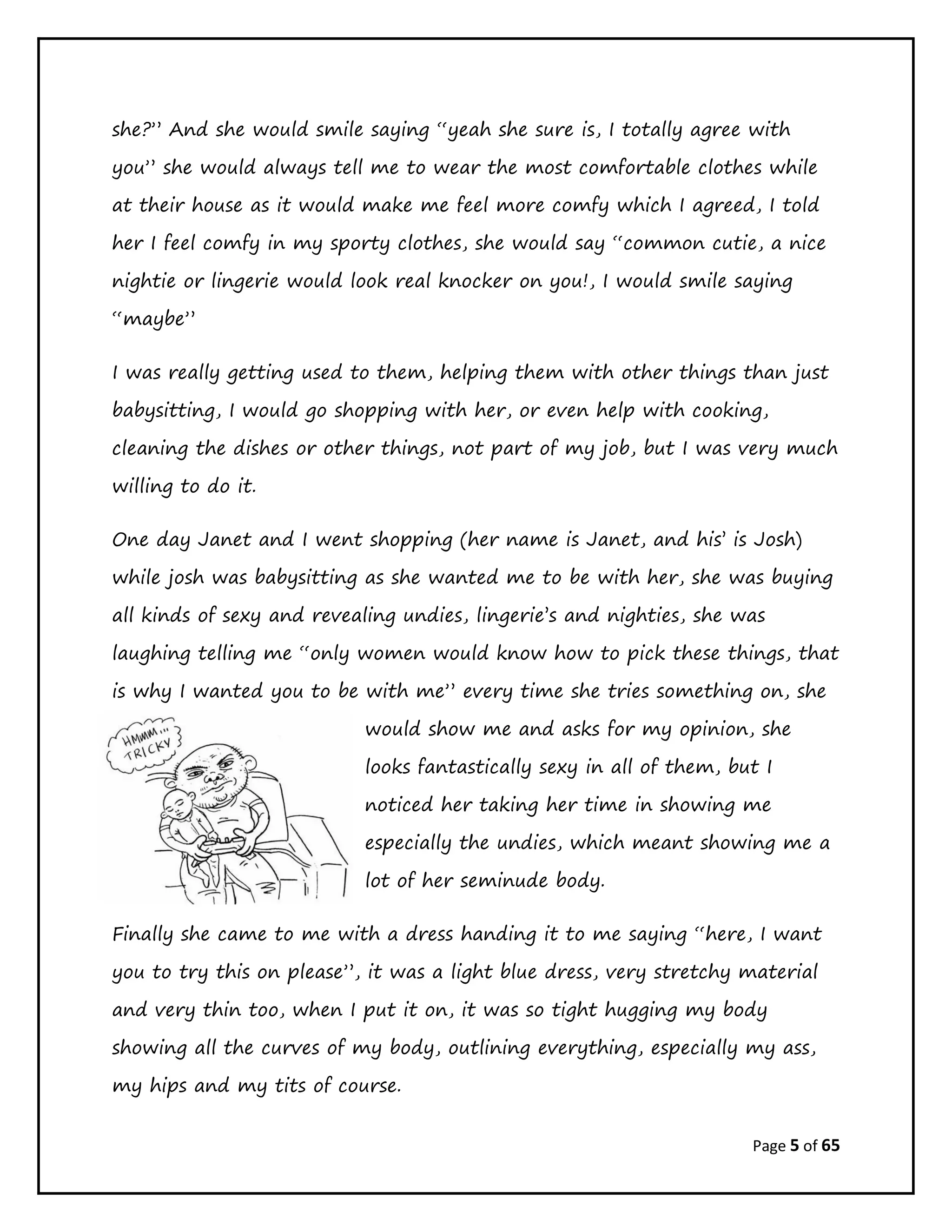 Page 5 of 65
she?” And she would smile saying “yeah she sure is, I totally agree with
you” she would always tell me to wear the most comfortable clothes while
at their house as it would make me feel more comfy which I agreed, I told
her I feel comfy in my sporty clothes, she would say “common cutie, a nice
nightie or lingerie would look real knocker on you!, I would smile saying
“maybe”
I was really getting used to them, helping them with other things than just
babysitting, I would go shopping with her, or even help with cooking,
cleaning the dishes or other things, not part of my job, but I was very much
willing to do it.
One day Janet and I went shopping (her name is Janet, and his’ is Josh)
while josh was babysitting as she wanted me to be with her, she was buying
all kinds of sexy and revealing undies, lingerie’s and nighties, she was
laughing telling me “only women would know how to pick these things, that
is why I wanted you to be with me” every time she tries something on, she
would show me and asks for my opinion, she
looks fantastically sexy in all of them, but I
noticed her taking her time in showing me
especially the undies, which meant showing me a
lot of her seminude body.
Finally she came to me with a dress handing it to me saying “here, I want
you to try this on please”, it was a light blue dress, very stretchy material
and very thin too, when I put it on, it was so tight hugging my body
showing all the curves of my body, outlining everything, especially my ass,
my hips and my tits of course.
 