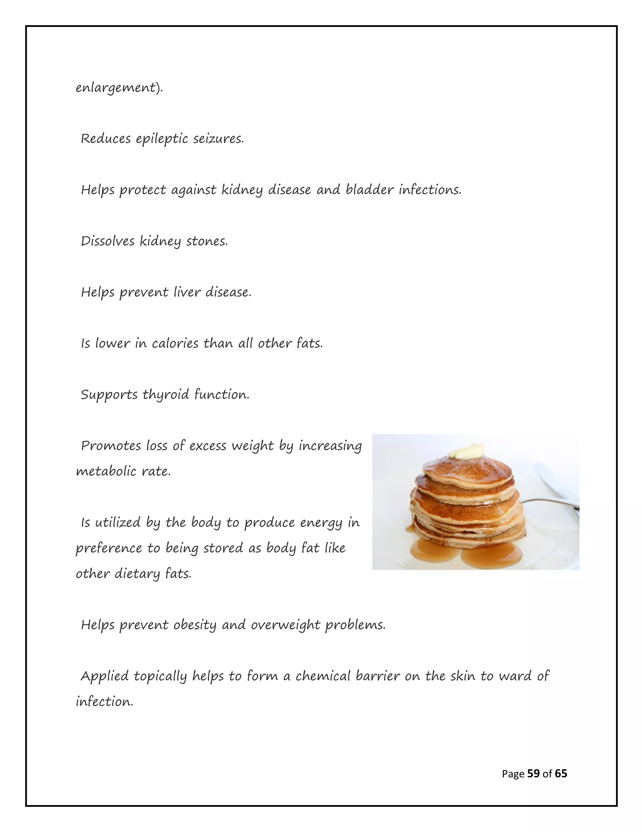 Page 59 of 65
enlargement).
Reduces epileptic seizures.
Helps protect against kidney disease and bladder infections.
Dissolves kidney stones.
Helps prevent liver disease.
Is lower in calories than all other fats.
Supports thyroid function.
Promotes loss of excess weight by increasing
metabolic rate.
Is utilized by the body to produce energy in
preference to being stored as body fat like
other dietary fats.
Helps prevent obesity and overweight problems.
Applied topically helps to form a chemical barrier on the skin to ward of
infection.
 