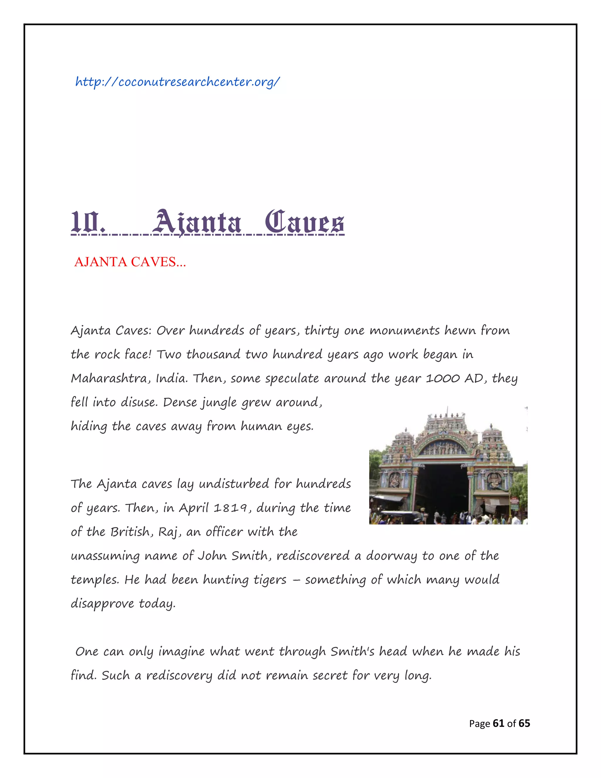 Page 61 of 65
http://coconutresearchcenter.org/
10. Ajanta Caves
AJANTA CAVES...
Ajanta Caves: Over hundreds of years, thirty one monuments hewn from
the rock face! Two thousand two hundred years ago work began in
Maharashtra, India. Then, some speculate around the year 1000 AD, they
fell into disuse. Dense jungle grew around,
hiding the caves away from human eyes.
The Ajanta caves lay undisturbed for hundreds
of years. Then, in April 1819, during the time
of the British, Raj, an officer with the
unassuming name of John Smith, rediscovered a doorway to one of the
temples. He had been hunting tigers – something of which many would
disapprove today.
One can only imagine what went through Smith's head when he made his
find. Such a rediscovery did not remain secret for very long.
 
