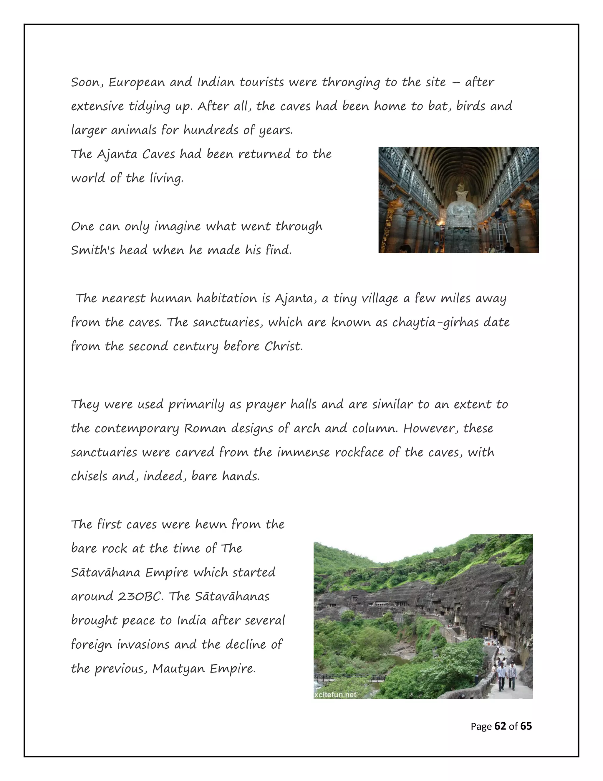 Page 62 of 65
Soon, European and Indian tourists were thronging to the site – after
extensive tidying up. After all, the caves had been home to bat, birds and
larger animals for hundreds of years.
The Ajanta Caves had been returned to the
world of the living.
One can only imagine what went through
Smith's head when he made his find.
The nearest human habitation is Ajanta, a tiny village a few miles away
from the caves. The sanctuaries, which are known as chaytia-girhas date
from the second century before Christ.
They were used primarily as prayer halls and are similar to an extent to
the contemporary Roman designs of arch and column. However, these
sanctuaries were carved from the immense rockface of the caves, with
chisels and, indeed, bare hands.
The first caves were hewn from the
bare rock at the time of The
Sātavāhana Empire which started
around 230BC. The Sātavāhanas
brought peace to India after several
foreign invasions and the decline of
the previous, Mautyan Empire.
 