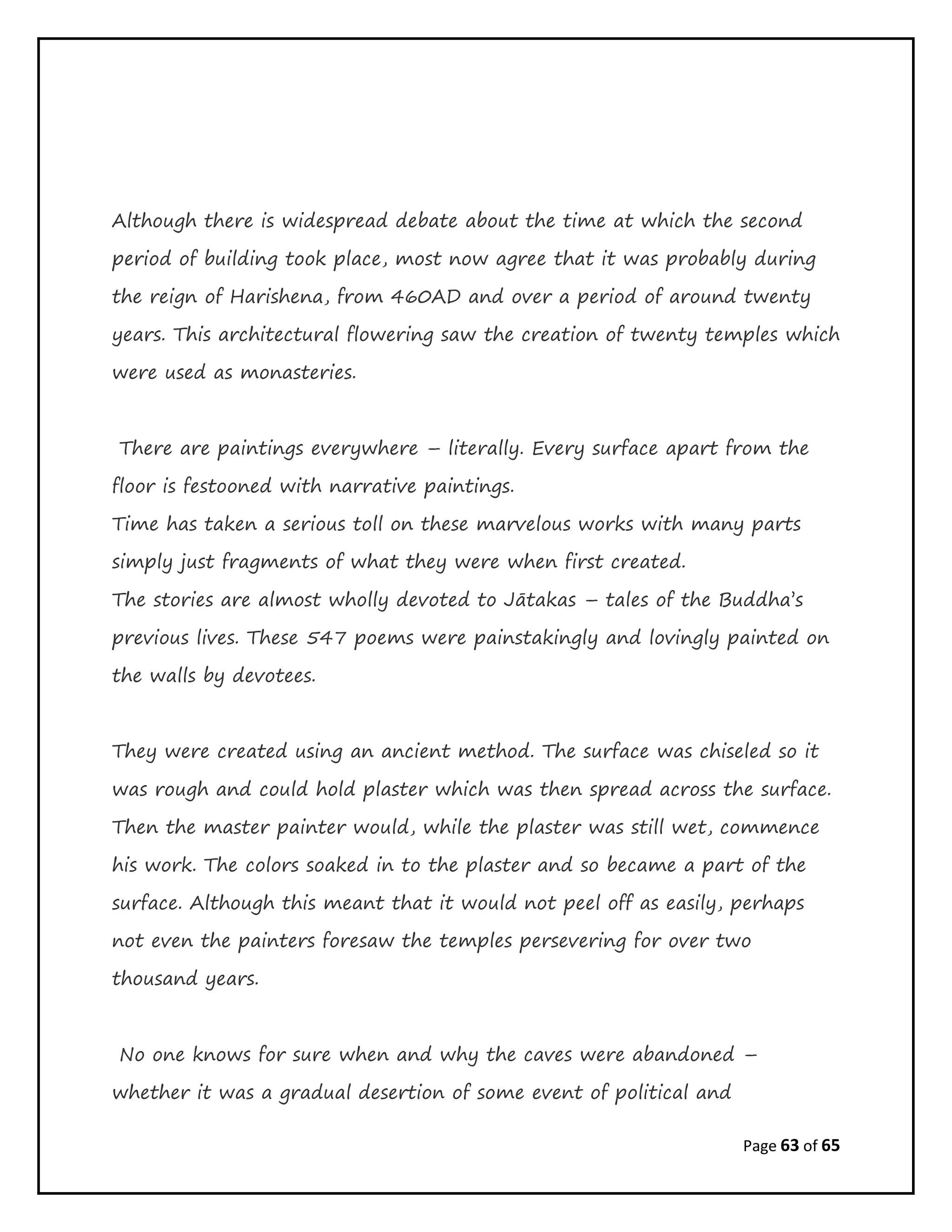 Page 63 of 65
Although there is widespread debate about the time at which the second
period of building took place, most now agree that it was probably during
the reign of Harishena, from 460AD and over a period of around twenty
years. This architectural flowering saw the creation of twenty temples which
were used as monasteries.
There are paintings everywhere – literally. Every surface apart from the
floor is festooned with narrative paintings.
Time has taken a serious toll on these marvelous works with many parts
simply just fragments of what they were when first created.
The stories are almost wholly devoted to Jātakas – tales of the Buddha’s
previous lives. These 547 poems were painstakingly and lovingly painted on
the walls by devotees.
They were created using an ancient method. The surface was chiseled so it
was rough and could hold plaster which was then spread across the surface.
Then the master painter would, while the plaster was still wet, commence
his work. The colors soaked in to the plaster and so became a part of the
surface. Although this meant that it would not peel off as easily, perhaps
not even the painters foresaw the temples persevering for over two
thousand years.
No one knows for sure when and why the caves were abandoned –
whether it was a gradual desertion of some event of political and
 