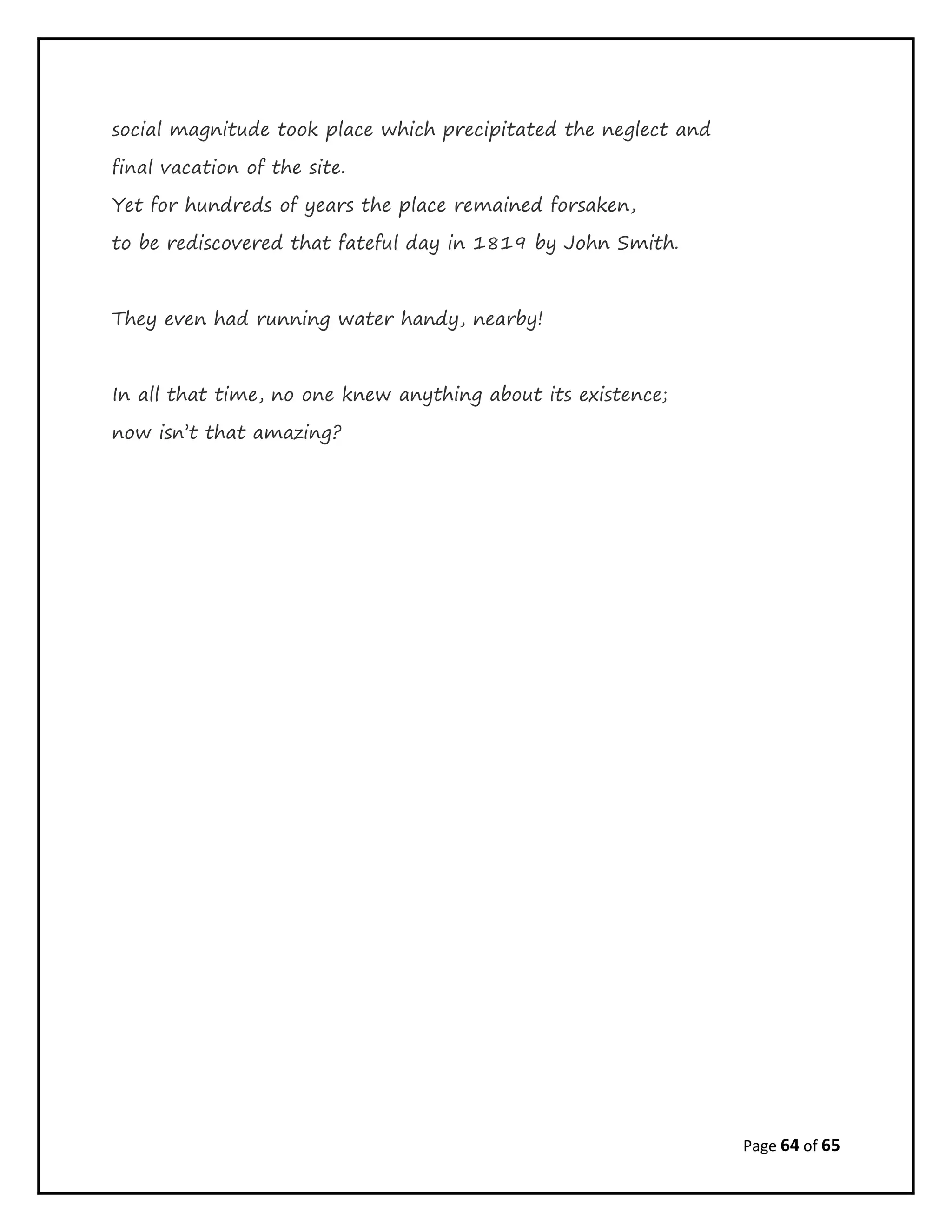 Page 64 of 65
social magnitude took place which precipitated the neglect and
final vacation of the site.
Yet for hundreds of years the place remained forsaken,
to be rediscovered that fateful day in 1819 by John Smith.
They even had running water handy, nearby!
In all that time, no one knew anything about its existence;
now isn’t that amazing?
 