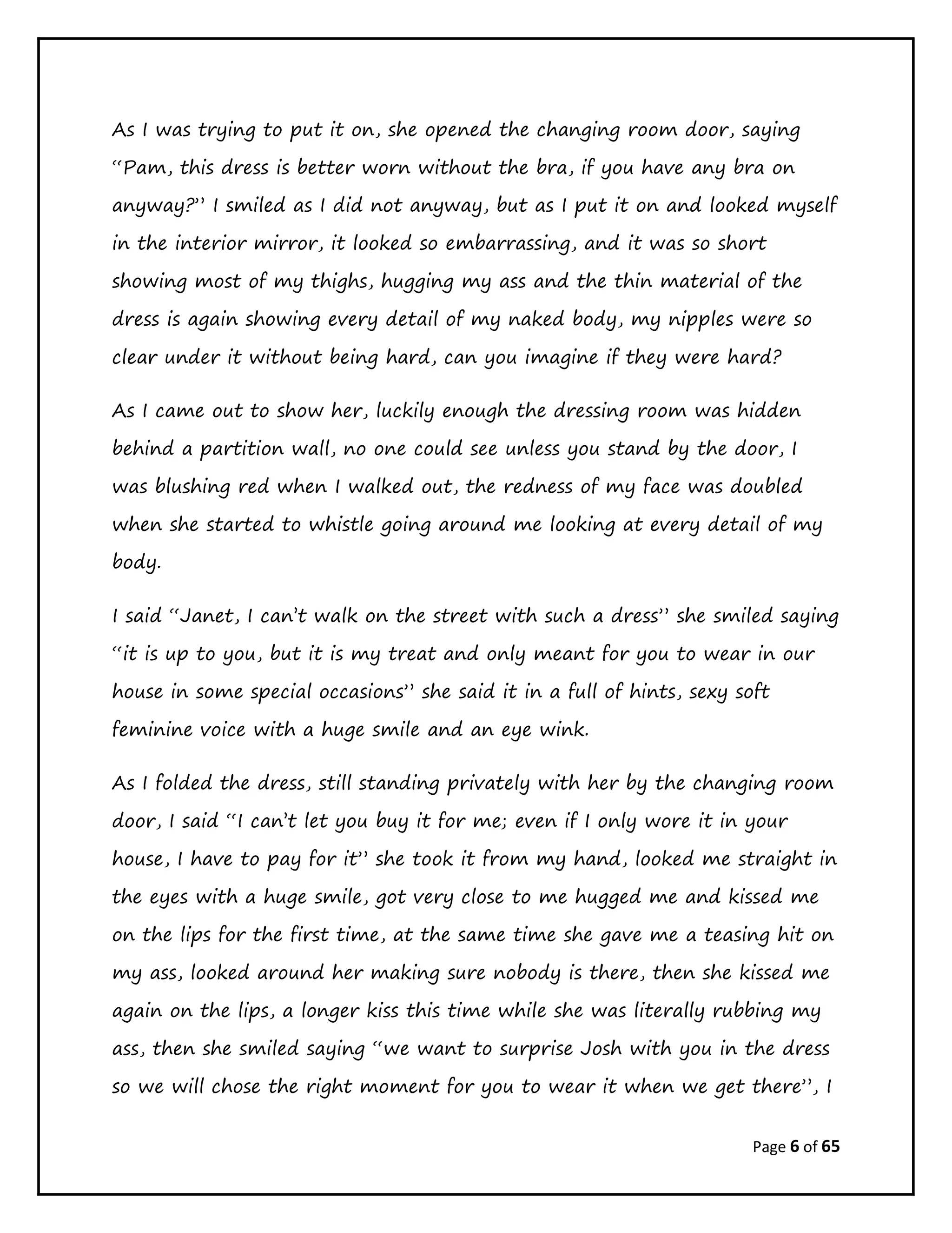 Page 6 of 65
As I was trying to put it on, she opened the changing room door, saying
“Pam, this dress is better worn without the bra, if you have any bra on
anyway?” I smiled as I did not anyway, but as I put it on and looked myself
in the interior mirror, it looked so embarrassing, and it was so short
showing most of my thighs, hugging my ass and the thin material of the
dress is again showing every detail of my naked body, my nipples were so
clear under it without being hard, can you imagine if they were hard?
As I came out to show her, luckily enough the dressing room was hidden
behind a partition wall, no one could see unless you stand by the door, I
was blushing red when I walked out, the redness of my face was doubled
when she started to whistle going around me looking at every detail of my
body.
I said “Janet, I can’t walk on the street with such a dress” she smiled saying
“it is up to you, but it is my treat and only meant for you to wear in our
house in some special occasions” she said it in a full of hints, sexy soft
feminine voice with a huge smile and an eye wink.
As I folded the dress, still standing privately with her by the changing room
door, I said “I can’t let you buy it for me; even if I only wore it in your
house, I have to pay for it” she took it from my hand, looked me straight in
the eyes with a huge smile, got very close to me hugged me and kissed me
on the lips for the first time, at the same time she gave me a teasing hit on
my ass, looked around her making sure nobody is there, then she kissed me
again on the lips, a longer kiss this time while she was literally rubbing my
ass, then she smiled saying “we want to surprise Josh with you in the dress
so we will chose the right moment for you to wear it when we get there”, I
 