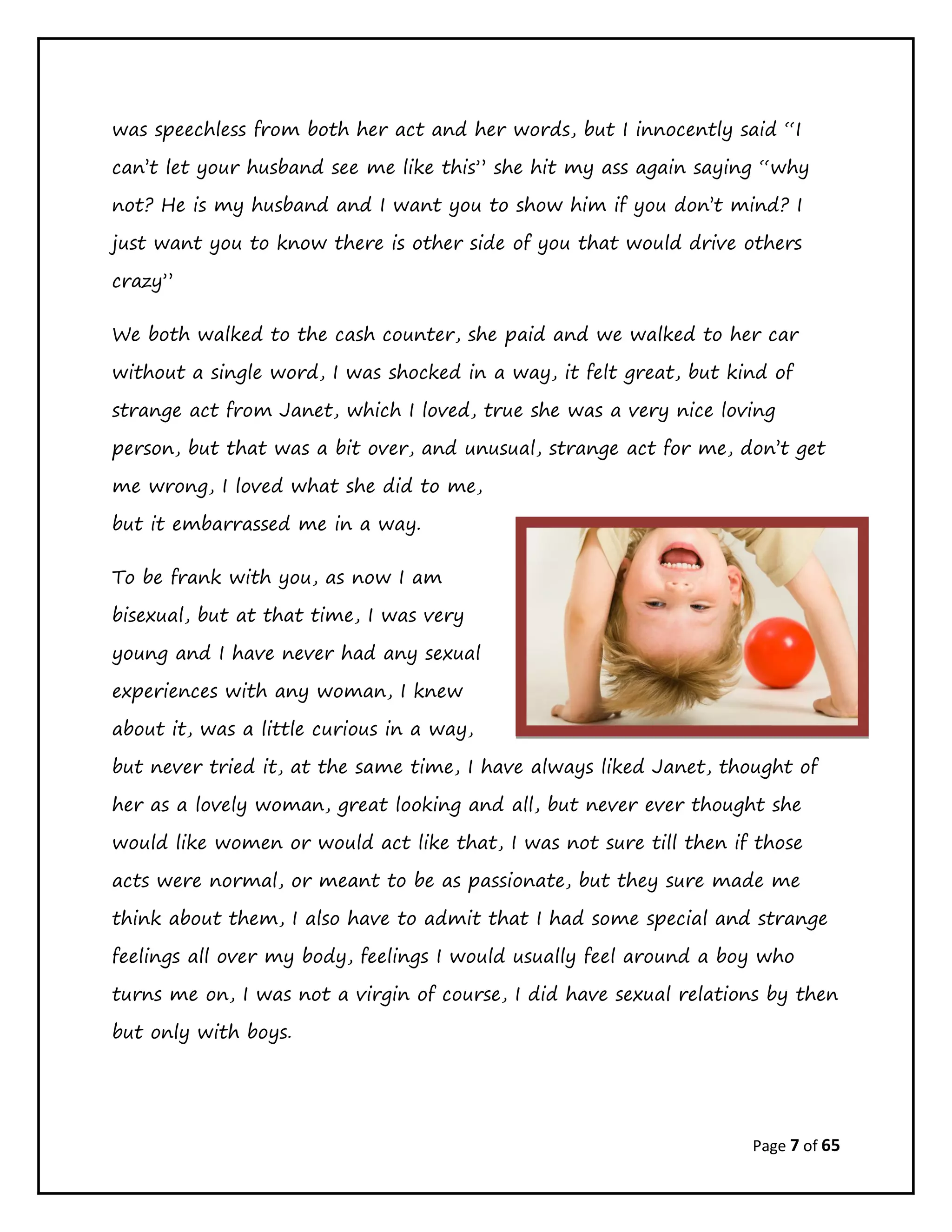 Page 7 of 65
was speechless from both her act and her words, but I innocently said “I
can’t let your husband see me like this” she hit my ass again saying “why
not? He is my husband and I want you to show him if you don’t mind? I
just want you to know there is other side of you that would drive others
crazy”
We both walked to the cash counter, she paid and we walked to her car
without a single word, I was shocked in a way, it felt great, but kind of
strange act from Janet, which I loved, true she was a very nice loving
person, but that was a bit over, and unusual, strange act for me, don’t get
me wrong, I loved what she did to me,
but it embarrassed me in a way.
To be frank with you, as now I am
bisexual, but at that time, I was very
young and I have never had any sexual
experiences with any woman, I knew
about it, was a little curious in a way,
but never tried it, at the same time, I have always liked Janet, thought of
her as a lovely woman, great looking and all, but never ever thought she
would like women or would act like that, I was not sure till then if those
acts were normal, or meant to be as passionate, but they sure made me
think about them, I also have to admit that I had some special and strange
feelings all over my body, feelings I would usually feel around a boy who
turns me on, I was not a virgin of course, I did have sexual relations by then
but only with boys.
 