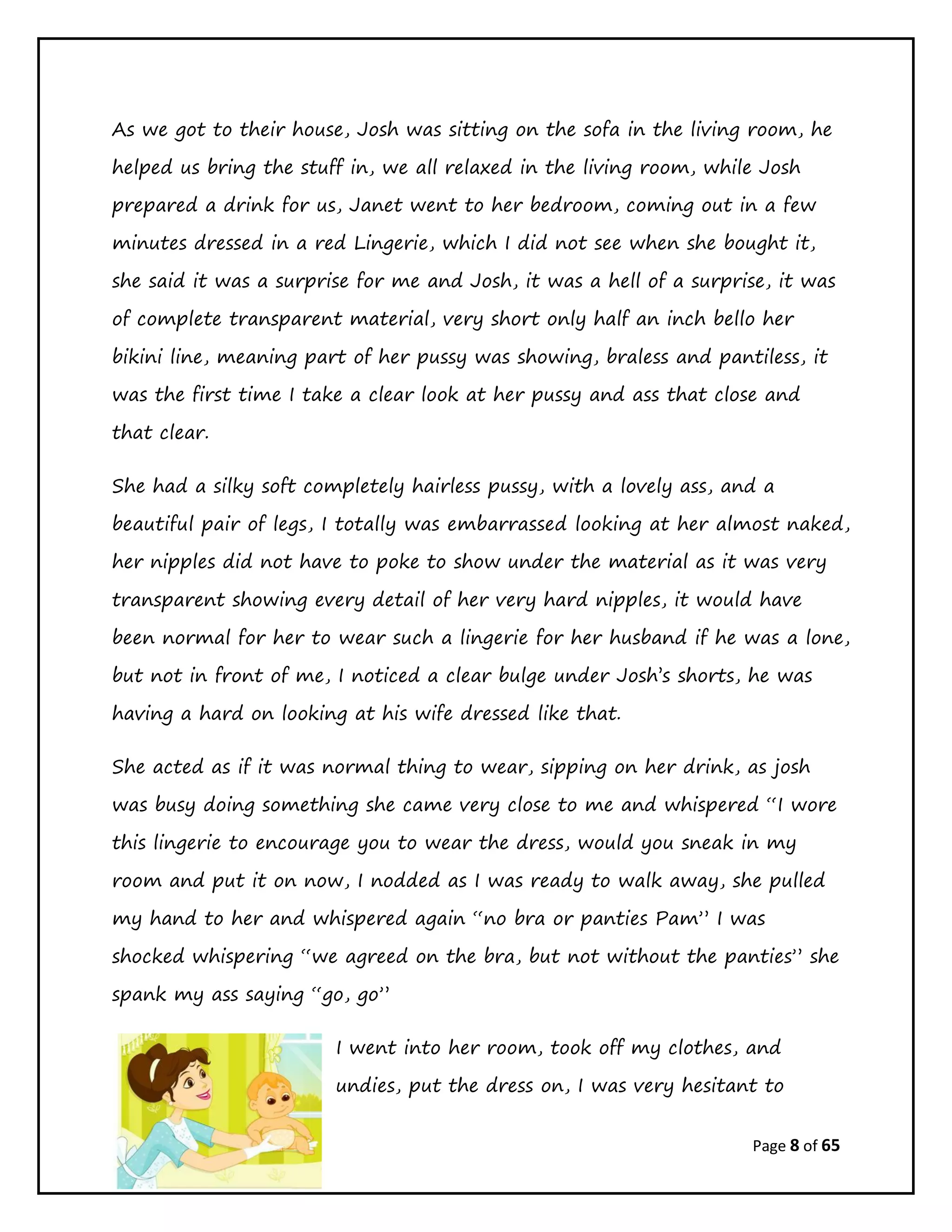 Page 8 of 65
As we got to their house, Josh was sitting on the sofa in the living room, he
helped us bring the stuff in, we all relaxed in the living room, while Josh
prepared a drink for us, Janet went to her bedroom, coming out in a few
minutes dressed in a red Lingerie, which I did not see when she bought it,
she said it was a surprise for me and Josh, it was a hell of a surprise, it was
of complete transparent material, very short only half an inch bello her
bikini line, meaning part of her pussy was showing, braless and pantiless, it
was the first time I take a clear look at her pussy and ass that close and
that clear.
She had a silky soft completely hairless pussy, with a lovely ass, and a
beautiful pair of legs, I totally was embarrassed looking at her almost naked,
her nipples did not have to poke to show under the material as it was very
transparent showing every detail of her very hard nipples, it would have
been normal for her to wear such a lingerie for her husband if he was a lone,
but not in front of me, I noticed a clear bulge under Josh’s shorts, he was
having a hard on looking at his wife dressed like that.
She acted as if it was normal thing to wear, sipping on her drink, as josh
was busy doing something she came very close to me and whispered “I wore
this lingerie to encourage you to wear the dress, would you sneak in my
room and put it on now, I nodded as I was ready to walk away, she pulled
my hand to her and whispered again “no bra or panties Pam” I was
shocked whispering “we agreed on the bra, but not without the panties” she
spank my ass saying “go, go”
I went into her room, took off my clothes, and
undies, put the dress on, I was very hesitant to
 