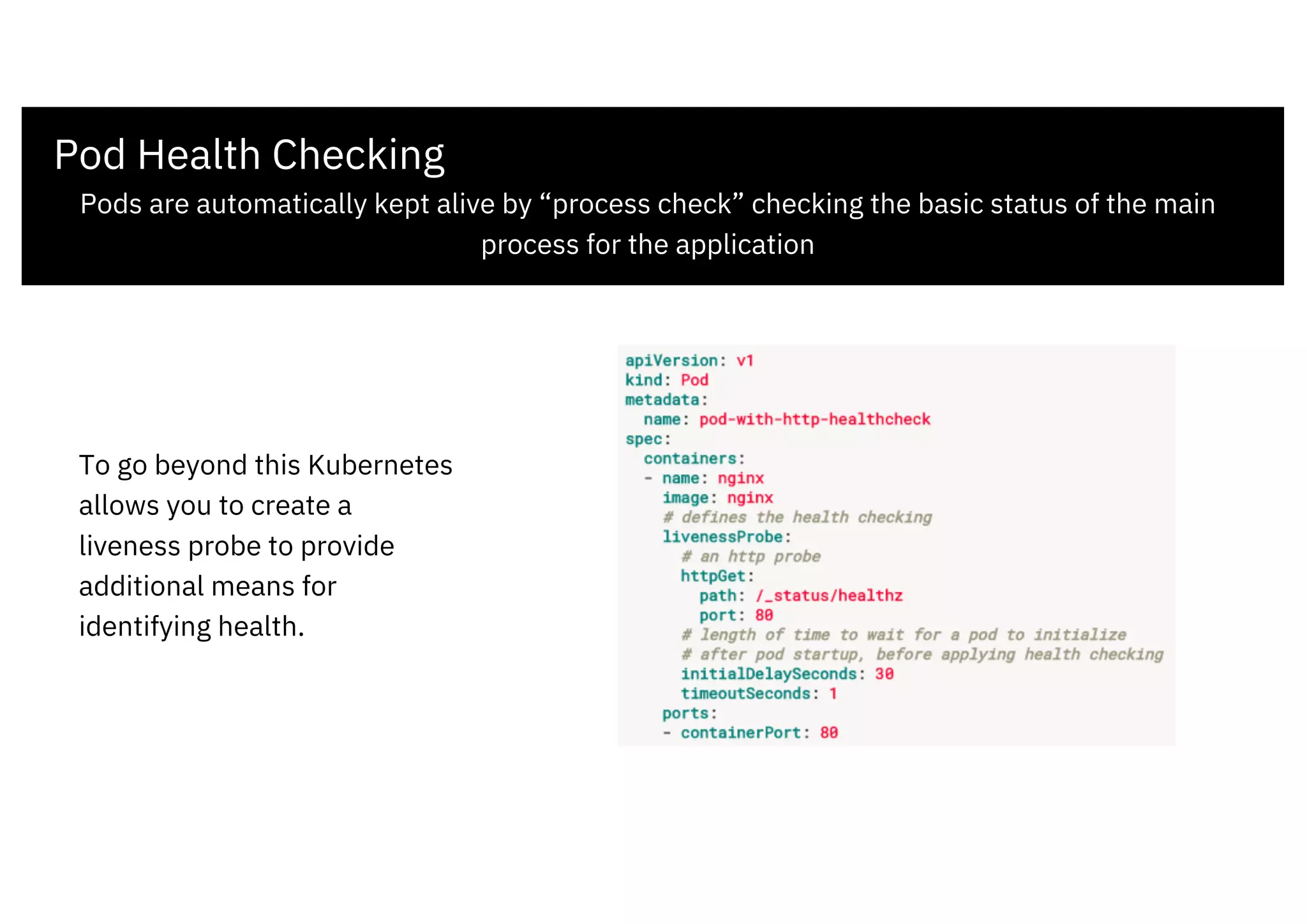 Pod Health Checking
Pods are automatically kept alive by “process check” checking the basic status of the main
process for the application
To go beyond this Kubernetes
allows you to create a
liveness probe to provide
additional means for
identifying health.
 