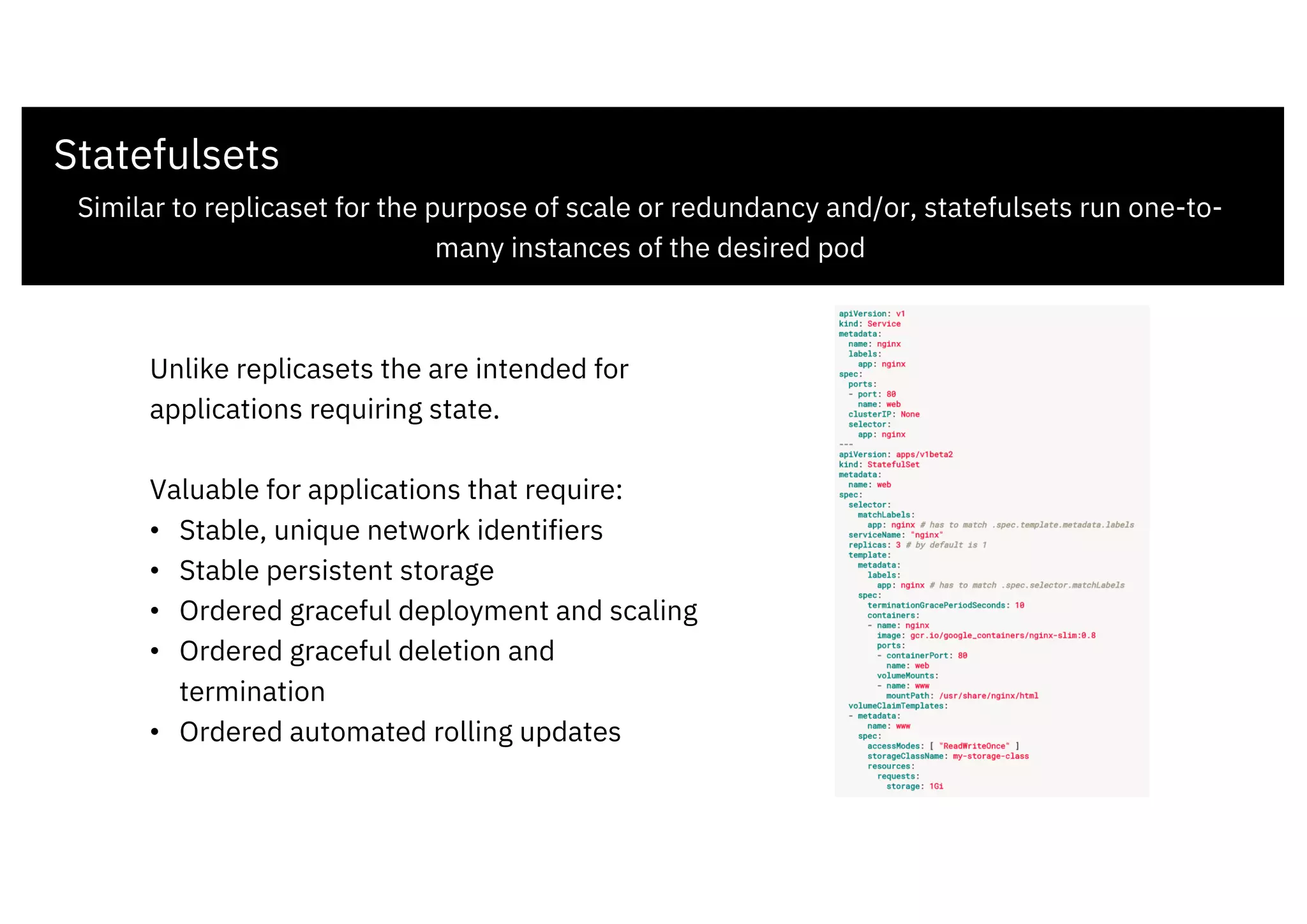 Statefulsets
Similar to replicaset for the purpose of scale or redundancy and/or, statefulsets run one-to-
many instances of the desired pod
Unlike replicasets the are intended for
applications requiring state.
Valuable for applications that require:
• Stable, unique network identifiers
• Stable persistent storage
• Ordered graceful deployment and scaling
• Ordered graceful deletion and
termination
• Ordered automated rolling updates
 