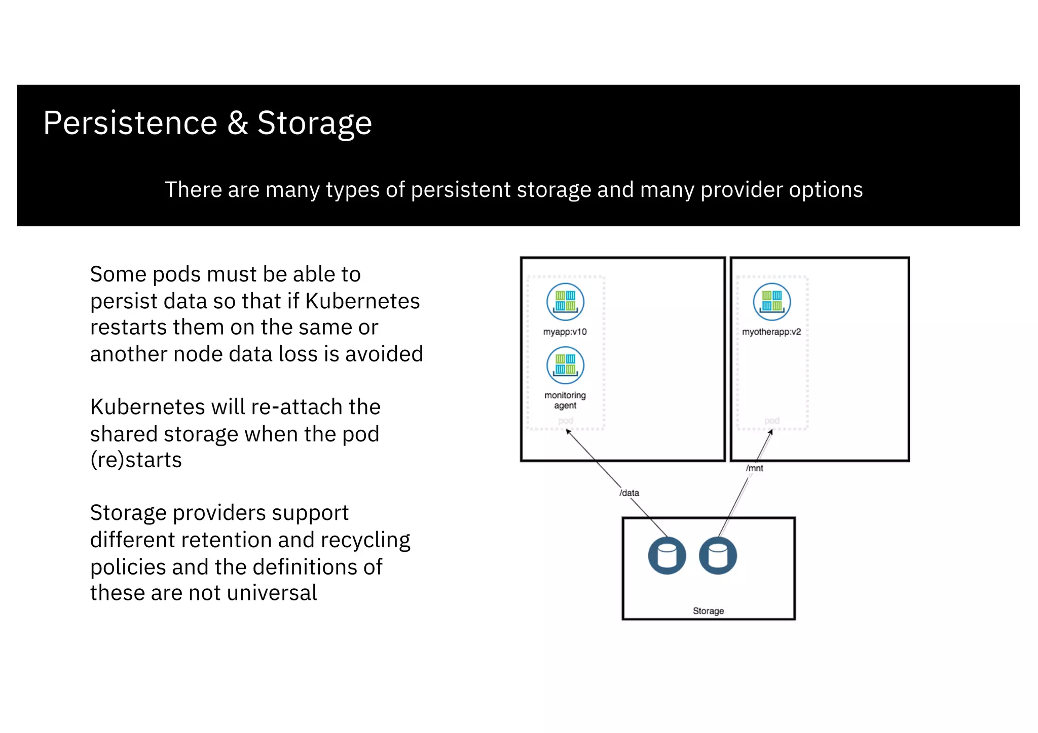 Persistence & Storage
There are many types of persistent storage and many provider options
Some pods must be able to
persist data so that if Kubernetes
restarts them on the same or
another node data loss is avoided
Kubernetes will re-attach the
shared storage when the pod
(re)starts
Storage providers support
different retention and recycling
policies and the definitions of
these are not universal
 
