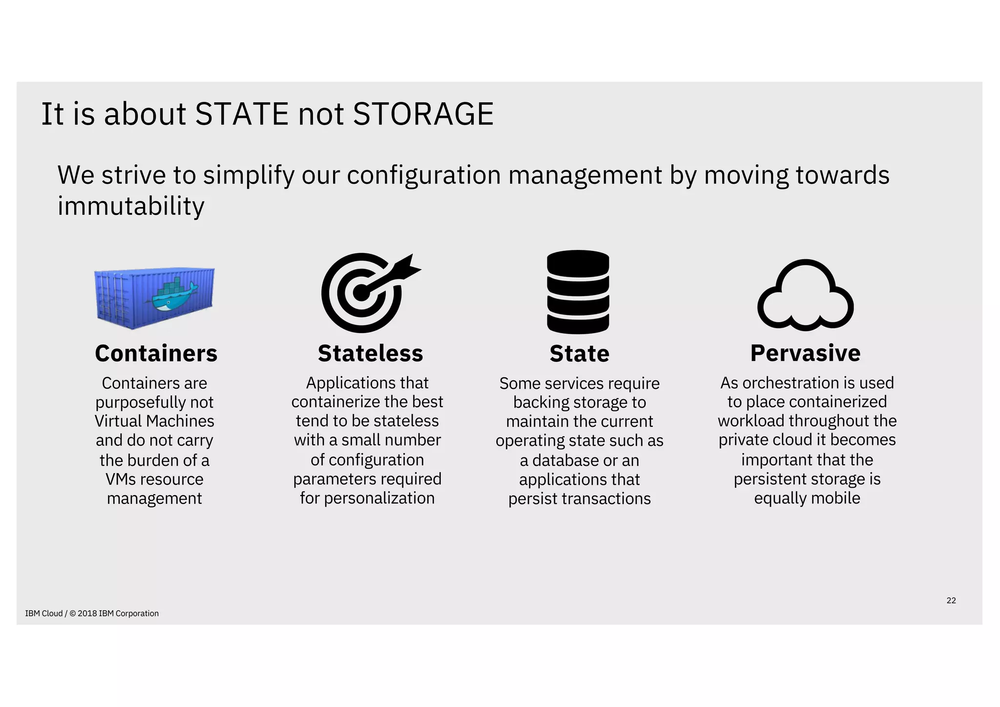 We strive to simplify our configuration management by moving towards
immutability
It is about STATE not STORAGE
22
IBM Cloud / © 2018 IBM Corporation
Stateless
Applications that
containerize the best
tend to be stateless
with a small number
of configuration
parameters required
for personalization
Containers are
purposefully not
Virtual Machines
and do not carry
the burden of a
VMs resource
management
Containers Pervasive
As orchestration is used
to place containerized
workload throughout the
private cloud it becomes
important that the
persistent storage is
equally mobile
State
Some services require
backing storage to
maintain the current
operating state such as
a database or an
applications that
persist transactions
 