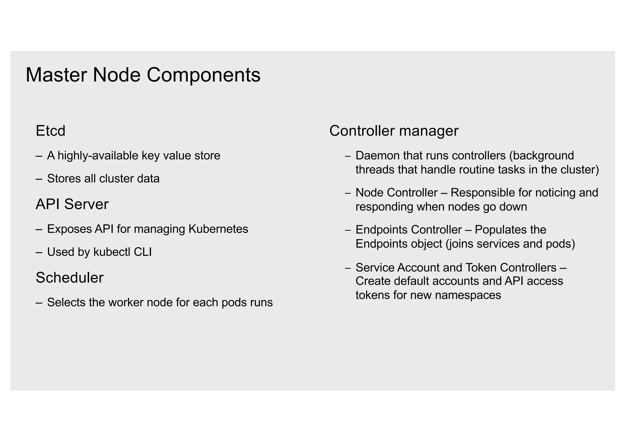 Master Node Components
Etcd
– A highly-available key value store
– Stores all cluster data
API Server
– Exposes API for managing Kubernetes
– Used by kubectl CLI
Scheduler
– Selects the worker node for each pods runs
Controller manager
– Daemon that runs controllers (background
threads that handle routine tasks in the cluster)
– Node Controller – Responsible for noticing and
responding when nodes go down
– Endpoints Controller – Populates the
Endpoints object (joins services and pods)
– Service Account and Token Controllers –
Create default accounts and API access
tokens for new namespaces
 