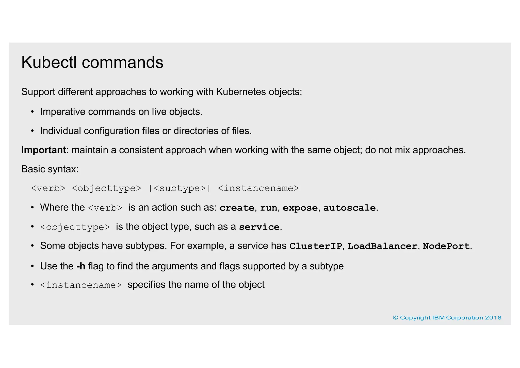 Kubectl commands
Support different approaches to working with Kubernetes objects:
• Imperative commands on live objects.
• Individual configuration files or directories of files.
Important: maintain a consistent approach when working with the same object; do not mix approaches.
Basic syntax:
<verb> <objecttype> [<subtype>] <instancename>
• Where the <verb> is an action such as: create, run, expose, autoscale.
• <objecttype> is the object type, such as a service.
• Some objects have subtypes. For example, a service has ClusterIP, LoadBalancer, NodePort.
• Use the -h flag to find the arguments and flags supported by a subtype
• <instancename> specifies the name of the object
© Copyright IBM Corporation 2018
 