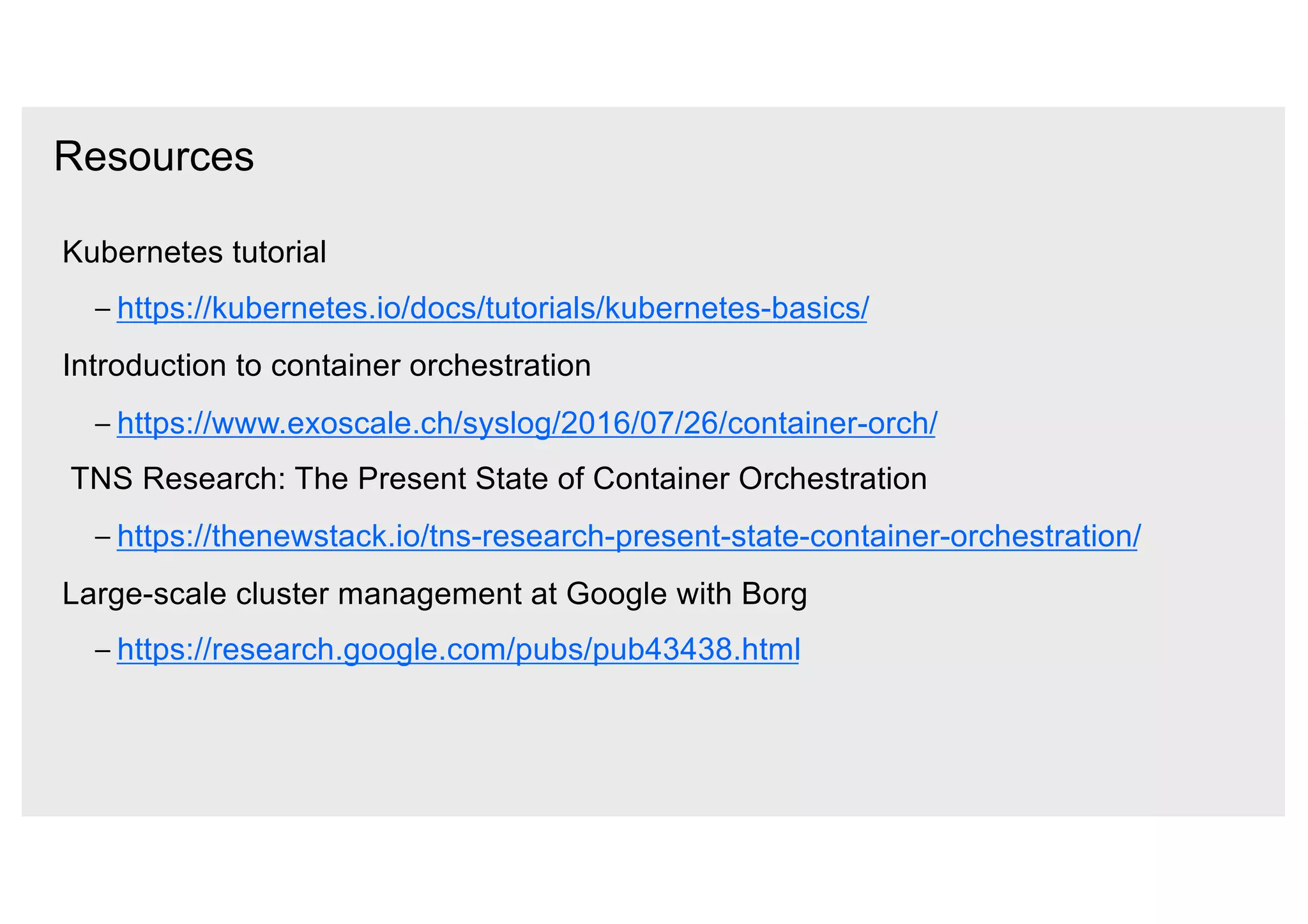Resources
Kubernetes tutorial
– https://kubernetes.io/docs/tutorials/kubernetes-basics/
Introduction to container orchestration
– https://www.exoscale.ch/syslog/2016/07/26/container-orch/
TNS Research: The Present State of Container Orchestration
– https://thenewstack.io/tns-research-present-state-container-orchestration/
Large-scale cluster management at Google with Borg
– https://research.google.com/pubs/pub43438.html
 