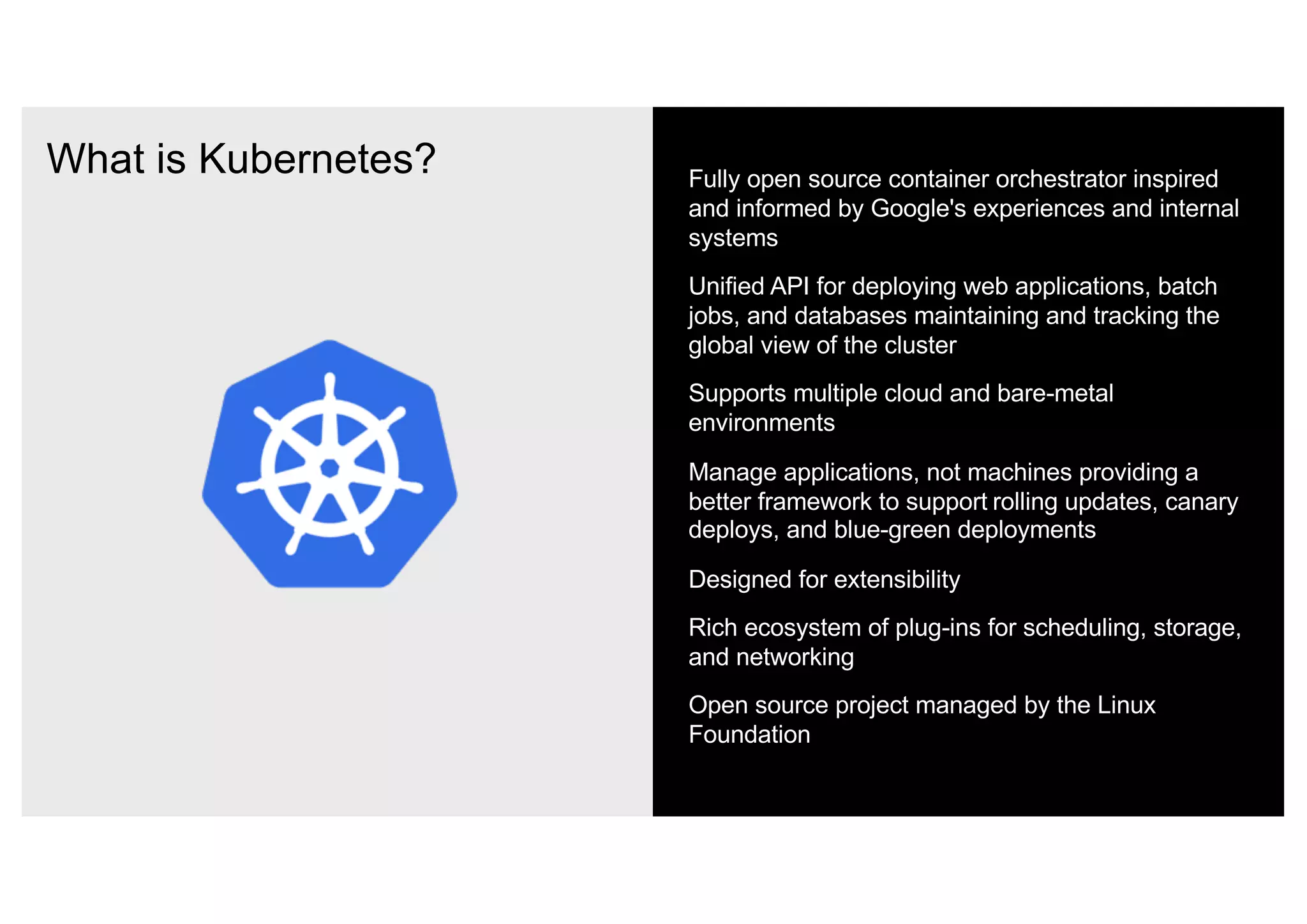 What is Kubernetes? Fully open source container orchestrator inspired
and informed by Google's experiences and internal
systems
Unified API for deploying web applications, batch
jobs, and databases maintaining and tracking the
global view of the cluster
Supports multiple cloud and bare-metal
environments
Manage applications, not machines providing a
better framework to support rolling updates, canary
deploys, and blue-green deployments
Designed for extensibility
Rich ecosystem of plug-ins for scheduling, storage,
and networking
Open source project managed by the Linux
Foundation
 