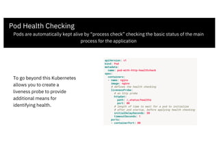 Pod Health Checking
Pods are automatically kept alive by “process check” checking the basic status of the main
process for the application
To go beyond this Kubernetes
allows you to create a
liveness probe to provide
additional means for
identifying health.
 