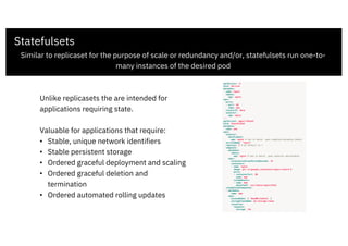 Statefulsets
Similar to replicaset for the purpose of scale or redundancy and/or, statefulsets run one-to-
many instances of the desired pod
Unlike replicasets the are intended for
applications requiring state.
Valuable for applications that require:
• Stable, unique network identifiers
• Stable persistent storage
• Ordered graceful deployment and scaling
• Ordered graceful deletion and
termination
• Ordered automated rolling updates
 