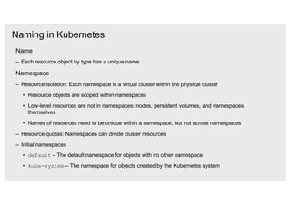 Naming in Kubernetes
Name
– Each resource object by type has a unique name
Namespace
– Resource isolation: Each namespace is a virtual cluster within the physical cluster
• Resource objects are scoped within namespaces
• Low-level resources are not in namespaces: nodes, persistent volumes, and namespaces
themselves
• Names of resources need to be unique within a namespace, but not across namespaces
– Resource quotas: Namespaces can divide cluster resources
– Initial namespaces
• default – The default namespace for objects with no other namespace
• kube-system – The namespace for objects created by the Kubernetes system
 