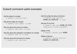 Kubectl command useful examples
Get the state of a cluster
$ kubectl cluster-info
Get all the nodes of a cluster
$ kubectl get nodes -o wide
Get info about the pods of a cluster
$ kubectl get pods -o wide
Get info about the replication controllers of a cluster
$ kubectl get rc -o wide
Get info about the services of a cluster
$ kubectl get services
Get full config info about a Service
$ kubectl get service
NAME_OF_SERVICE -o json
Get the IP of a Pod
$ kubectl get pod NAME_OF_POD -
template={{.status.podIP}}
Delete a Pod
$ kubectl delete pod NAME
Delete a Service
$ kubectl delete service
NAME_OF_SERVICE
 