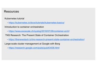 Resources
Kubernetes tutorial
– https://kubernetes.io/docs/tutorials/kubernetes-basics/
Introduction to container orchestration
– https://www.exoscale.ch/syslog/2016/07/26/container-orch/
TNS Research: The Present State of Container Orchestration
– https://thenewstack.io/tns-research-present-state-container-orchestration/
Large-scale cluster management at Google with Borg
– https://research.google.com/pubs/pub43438.html
 