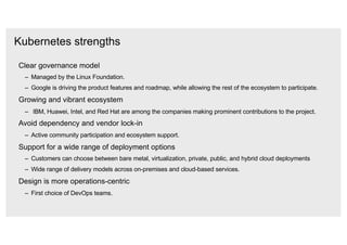 Kubernetes strengths
Clear governance model
‒ Managed by the Linux Foundation.
‒ Google is driving the product features and roadmap, while allowing the rest of the ecosystem to participate.
Growing and vibrant ecosystem
‒ IBM, Huawei, Intel, and Red Hat are among the companies making prominent contributions to the project.
Avoid dependency and vendor lock-in
‒ Active community participation and ecosystem support.
Support for a wide range of deployment options
‒ Customers can choose between bare metal, virtualization, private, public, and hybrid cloud deployments
‒ Wide range of delivery models across on-premises and cloud-based services.
Design is more operations-centric
‒ First choice of DevOps teams.
 