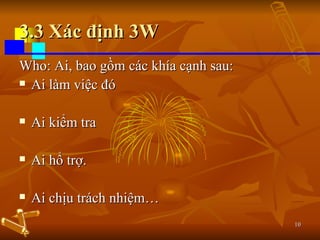3.3 Xác định 3W Who: Ai, bao gồm các khía cạnh sau: Ai làm việc đó Ai kiểm tra Ai hổ trợ. Ai chịu trách nhiệm… 