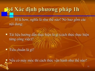 3.4 Xác định phương pháp 1h H là how, nghĩa là như thế nào? Nó bao gồm các nội dung: Tài liệu hướng dẫn thực hiện là gì (cách thức thực hiện từng công việc)? Tiêu chuẩn là gì? Nếu có máy móc thì cách thức vận hành như thế nào? 
