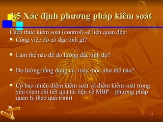 3.5 Xác định phương pháp kiểm soát Cách thức kiểm soát (control) sẽ liên quan đến: Công việc đó có đặc tính gì? Làm thế nào để đo lường đặc tính đó? Đo lường bằng dụng cụ, máy móc như thế nào? Có bao nhiêu điểm kiểm soát và điểm kiểm soát trọng yếu (xem chi tiết qua tài liệu về MBP – phương pháp quản lý theo quá trình) 