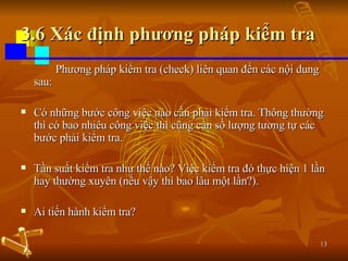 3.6 Xác định phương pháp kiểm tra Phương pháp kiểm tra (check) liên quan đến các nội dung sau: Có những bước công việc nào cần phải kiểm tra. Thông thường thì có bao nhiêu công việc thì cũng cần số lượng tương tự các bước phải kiểm tra. Tần suất kiểm tra như thế nào? Việc kiểm tra đó thực hiện 1 lần hay thường xuyên (nếu vậy thì bao lâu một lần?). Ai tiến hành kiểm tra? 