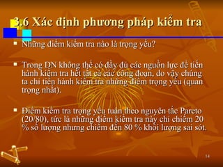 3.6 Xác định phương pháp kiểm tra Những điểm kiểm tra nào là trọng yếu? Trong DN không thể có đầy đủ các nguồn lực để tiến hành kiểm tra hết tất cả các công đoạn, do vậy chúng ta chỉ tiến hành kiểm tra những điểm trọng yếu (quan trọng nhất). Điểm kiểm tra trọng yếu tuân theo nguyên tắc Pareto (20/80), tức là những điểm kiểm tra này chỉ chiếm 20 % số lượng nhưng chiếm đến 80 % khối lượng sai sót. 