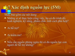 3.7 Xác định nguồn lực (5M) Man, bao gồm các nội dung: Những ai sẽ thực hiện công việc, họ có đủ trình độ, kinh nghiệm, kỹ năng, phẩm chất, tính cách phù hợp? Ai hỗ trợ? Ai kiểm tra? Nếu cần nguồn phòng ngừa thì có đủ nguồn lực con người để hỗ trợ không? 