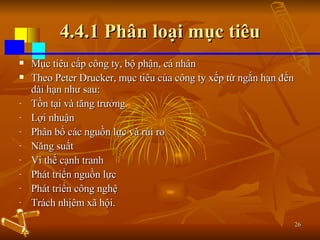 4.4.1 Phân loại mục tiêu Mục tiêu cấp công ty, bộ phận, cá nhân Theo Peter Drucker, mục tiêu của công ty xếp từ ngắn hạn đến dài hạn như sau: Tồn tại và tăng trưởng. Lợi nhuận Phân bổ các nguồn lực và rủi ro Năng suất Vi thế cạnh tranh Phát triển nguồn lực Phát triển công nghệ Trách nhịêm xã hội. 