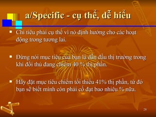 a/Specific - cụ thể, dễ hiểu Chỉ tiêu phải cụ thể vì nó định hướng cho các hoạt động trong tương lai.  Đừng nói mục tiêu của bạn là dẫn đầu thị trường trong khi đối thủ đang chiếm 40 % thị phần.  Hãy đặt mục tiêu chiếm tối thiểu 41% thị phần, từ đó bạn sẽ biết mình còn phải cố đạt bao nhiêu % nữa. 