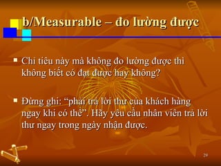 b/Measurable – đo lường được Chỉ tiêu này mà không đo lường được thì không biết có đạt được hay không?  Đừng ghi: “phải trả lời thư của khách hàng ngay khi có thể”. Hãy yêu cầu nhân viên trả lời thư ngay trong ngày nhận được. 