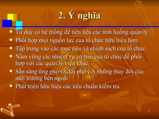 2. Ý nghĩa Tư duy có hệ thống để tiên liệu các tình huống quản lý Phối hợp mọi nguồn lực của tổ chức hữu hiệu hơn.  Tập trung vào các mục tiêu và chính sách của tổ chức.  Nắm vững các nhiệm vụ cơ bản của tổ chức để phối hợp với các quản lý viên khác. Sẵn sàng ứng phó và đối phó với những thay đổi của môi trường bên ngoài  Phát triển hữu hiệu các tiêu chuẩn kiểm tra. 