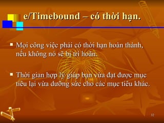 e/Timebound – có thời hạn. Mọi công việc phải có thời hạn hoàn thành, nếu không nó sẽ bị trì hoãn. Thời gian hợp lý giúp bạn vừa đạt được mục tiêu lại vừa dưỡng sức cho các mục tiêu khác. 