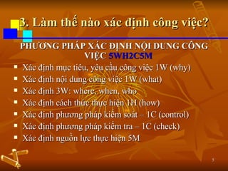 3. Làm thế nào xác định công việc? PHƯƠNG PHÁP XÁC ĐỊNH NỘI DUNG CÔNG VIỆC  5WH2C5M Xác định mục tiêu, yêu cầu công việc 1W (why) Xác định nội dung công việc 1W (what) Xác định 3W: where, when, who Xác định cách thức thực hiện 1H (how) Xác định phương pháp kiểm soát – 1C (control) Xác định phương pháp kiểm tra – 1C (check) Xác định nguồn lực thực hiện 5M 