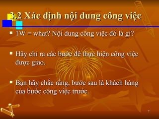 3.2 Xác định nội dung công việc 1W = what? Nội dung công việc đó là gi? Hãy chỉ ra các bước đê thực hiện công việc được giao. Bạn hãy chắc rằng, bước sau là khách hàng của bước công việc trước. 