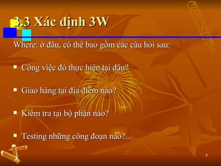 3.3 Xác định 3W Where: ở đâu, có thể bao gồm các câu hỏi sau: Công việc đó thực hiện tại đâu? Giao hàng tại địa điểm nào? Kiểm tra tại bộ phận nào? Testing những công đoạn nào?... 