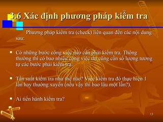 3.6 Xác định phương pháp kiểm tra Phương pháp kiểm tra (check) liên quan đến các nội dung sau: Có những bước công việc nào cần phải kiểm tra. Thông thường thì có bao nhiêu công việc thì cũng cần số lượng tương tự các bước phải kiểm tra. Tần suất kiểm tra như thế nào? Việc kiểm tra đó thực hiện 1 lần hay thường xuyên (nếu vậy thì bao lâu một lần?). Ai tiến hành kiểm tra? 